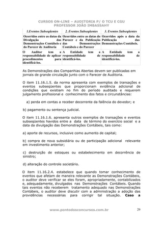 CURSOS ON-LINE – AUDITORIA P/ O TCU E CGU
PROFESSOR JOÃO IMBASSAHY
www.pontodosconcursos.com.br 29
1.Eventos Subseqüentes 2. Eventos Subseqüentes 3. Eventos Subseqüentes
Ocorridos entre as datas da
Divulgação das
Demonstrações Contábeis e
do Parecer de Auditoria
Ocorridos entre as datas do
Parecer e da Publicação
das Demonstrações
Contábeis e do Parecer
Ocorridos após a data da
Publicação das
Demonstrações Contábeis.
O Auditor tem a
responsabilidade de aplicar
procedimentos para
identificá-los.
A Entidade tem a
responsabilidade de
identificá-los.
A Entidade tem a
responsabilidade de
identificá-los.
As Demonstrações das Companhias Abertas devem ser publicadas em
jornais de grande circulação junto com o Parecer de Auditoria.
O item 11.16.1.5. da norma apresenta com exemplos de transações e
eventos subseqüentes que proporcionam evidência adicional de
condições que existiam no fim do período auditado e requerem
julgamento profissional e conhecimento dos fatos e circunstâncias:
a) perda em contas a receber decorrente da falência do devedor; e
b) pagamento ou sentença judicial.
O item 11.16.1.6. apresenta outros exemplos de transações e eventos
subseqüentes havidos entre a data de término do exercício social e a
data da divulgação das Demonstrações Contábeis, tais como:
a) aporte de recursos, inclusive como aumento de capital;
b) compra de nova subsidiária ou de participação adicional relevante
em investimento anterior;
c) destruição de estoques ou estabelecimento em decorrência de
sinistro;
d) alteração do controle societário.
O item 11.16.2.4. estabelece que quando tomar conhecimento de
eventos que afetam de maneira relevante as Demonstrações Contábeis,
o auditor deve verificar se eles foram, apropriadamente, contabilizados
e, adequadamente, divulgados nas Demonstrações Contábeis. Quando
tais eventos não receberem tratamento adequado nas Demonstrações
Contábeis, o auditor deve discutir com a administração a adoção das
providências necessárias para corrigir tal situação. Caso a
 
