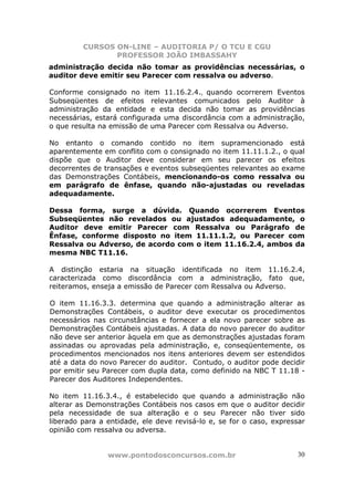 CURSOS ON-LINE – AUDITORIA P/ O TCU E CGU
PROFESSOR JOÃO IMBASSAHY
www.pontodosconcursos.com.br 30
administração decida não tomar as providências necessárias, o
auditor deve emitir seu Parecer com ressalva ou adverso.
Conforme consignado no item 11.16.2.4., quando ocorrerem Eventos
Subseqüentes de efeitos relevantes comunicados pelo Auditor à
administração da entidade e esta decida não tomar as providências
necessárias, estará configurada uma discordância com a administração,
o que resulta na emissão de uma Parecer com Ressalva ou Adverso.
No entanto o comando contido no item supramencionado está
aparentemente em conflito com o consignado no item 11.11.1.2., o qual
dispõe que o Auditor deve considerar em seu parecer os efeitos
decorrentes de transações e eventos subseqüentes relevantes ao exame
das Demonstrações Contábeis, mencionando-os como ressalva ou
em parágrafo de ênfase, quando não-ajustadas ou reveladas
adequadamente.
Dessa forma, surge a dúvida. Quando ocorrerem Eventos
Subseqüentes não revelados ou ajustados adequadamente, o
Auditor deve emitir Parecer com Ressalva ou Parágrafo de
Ênfase, conforme disposto no item 11.11.1.2, ou Parecer com
Ressalva ou Adverso, de acordo com o item 11.16.2.4, ambos da
mesma NBC T11.16.
A distinção estaria na situação identificada no item 11.16.2.4,
caracterizada como discordância com a administração, fato que,
reiteramos, enseja a emissão de Parecer com Ressalva ou Adverso.
O item 11.16.3.3. determina que quando a administração alterar as
Demonstrações Contábeis, o auditor deve executar os procedimentos
necessários nas circunstâncias e fornecer a ela novo parecer sobre as
Demonstrações Contábeis ajustadas. A data do novo parecer do auditor
não deve ser anterior àquela em que as demonstrações ajustadas foram
assinadas ou aprovadas pela administração, e, conseqüentemente, os
procedimentos mencionados nos itens anteriores devem ser estendidos
até a data do novo Parecer do auditor. Contudo, o auditor pode decidir
por emitir seu Parecer com dupla data, como definido na NBC T 11.18 -
Parecer dos Auditores Independentes.
No item 11.16.3.4., é estabelecido que quando a administração não
alterar as Demonstrações Contábeis nos casos em que o auditor decidir
pela necessidade de sua alteração e o seu Parecer não tiver sido
liberado para a entidade, ele deve revisá-lo e, se for o caso, expressar
opinião com ressalva ou adversa.
 
