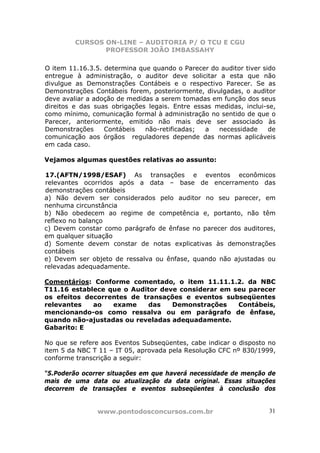 CURSOS ON-LINE – AUDITORIA P/ O TCU E CGU
PROFESSOR JOÃO IMBASSAHY
www.pontodosconcursos.com.br 31
O item 11.16.3.5. determina que quando o Parecer do auditor tiver sido
entregue à administração, o auditor deve solicitar a esta que não
divulgue as Demonstrações Contábeis e o respectivo Parecer. Se as
Demonstrações Contábeis forem, posteriormente, divulgadas, o auditor
deve avaliar a adoção de medidas a serem tomadas em função dos seus
direitos e das suas obrigações legais. Entre essas medidas, inclui-se,
como mínimo, comunicação formal à administração no sentido de que o
Parecer, anteriormente, emitido não mais deve ser associado às
Demonstrações Contábeis não-retificadas; a necessidade de
comunicação aos órgãos reguladores depende das normas aplicáveis
em cada caso.
Vejamos algumas questões relativas ao assunto:
17.(AFTN/1998/ESAF) As transações e eventos econômicos
relevantes ocorridos após a data – base de encerramento das
demonstrações contábeis
a) Não devem ser considerados pelo auditor no seu parecer, em
nenhuma circunstância
b) Não obedecem ao regime de competência e, portanto, não têm
reflexo no balanço
c) Devem constar como parágrafo de ênfase no parecer dos auditores,
em qualquer situação
d) Somente devem constar de notas explicativas às demonstrações
contábeis
e) Devem ser objeto de ressalva ou ênfase, quando não ajustadas ou
relevadas adequadamente.
Comentários: Conforme comentado, o item 11.11.1.2. da NBC
T11.16 establece que o Auditor deve considerar em seu parecer
os efeitos decorrentes de transações e eventos subseqüentes
relevantes ao exame das Demonstrações Contábeis,
mencionando-os como ressalva ou em parágrafo de ênfase,
quando não-ajustadas ou reveladas adequadamente.
Gabarito: E
No que se refere aos Eventos Subseqüentes, cabe indicar o disposto no
item 5 da NBC T 11 – IT 05, aprovada pela Resolução CFC nº 830/1999,
conforme transcrição a seguir:
“5.Poderão ocorrer situações em que haverá necessidade de menção de
mais de uma data ou atualização da data original. Essas situações
decorrem de transações e eventos subseqüentes à conclusão dos
 