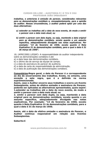 CURSOS ON-LINE – AUDITORIA P/ O TCU E CGU
PROFESSOR JOÃO IMBASSAHY
www.pontodosconcursos.com.br 32
trabalhos, e anteriores à emissão do parecer, considerados relevantes
para as demonstrações contábeis e, conseqüentemente, para a opinião
do auditor. Nessas circunstâncias, o auditor poderá optar por uma das
duas alternativas:
a) estender os trabalhos até a data do novo evento, de modo a emitir
o parecer com a data mais atual; ou
b) emitir o parecer com data dupla, ou seja, mantendo a data original
para as demonstrações contábeis, exceto quanto a um assunto
específico, adequadamente divulgado nas notas explicativas. Por
exemplo: “13 de fevereiro de 19X0, exceto quanto à Nota
Explicativa 21 às demonstrações contábeis, para a qual a data é 31
de março de 19X0”.
18. (AFRF/2002.1/ESAF)- A responsabilidade do auditor independente
sobre as demonstrações contábeis é até
a) a data base das demonstrações contábeis.
b) o último dia de serviço da equipe de campo.
c) a data de assinatura do parecer de auditoria.
d) a data da carta de responsabilidade da administração.
e) a data de publicação das demonstrações contábeis.
Comentários:Regra geral, a data do Parecer é a correspondente
ao dia do encerramento dos trabalhos. Existe, no entanto, uma
exceção a esta regra, que é a definida na norma
supramencionada.
Assim, caso o Auditor encerre seus trabalhos e ocorra um Evento
Subseqüente, antes da efetiva emissão e assinatura do Parecer,
poderão ser aplicadas as alternativas apresentadas, quais sejam:
1.estender os trabalhos até a data do novo evento, de modo a
emitir o parecer com a data mais atual; ou
2. emitir o parecer com data dupla, ou seja, mantendo a data
original para as demonstrações contábeis, exceto quanto a um
assunto específico, adequadamente divulgado nas notas
explicativas. Por exemplo: “13 de fevereiro de 19X0, exceto
quanto à Nota Explicativa 21 às demonstrações contábeis, para a
qual a data é 31 de março de 19X0.
Assim, até a data da efetiva emissão e assinatura do Parecer, o
Auditor continua responsável em relação aos Eventos
Subseqüentes.
Gabarito:C
 