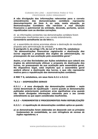 CURSOS ON-LINE – AUDITORIA PARA O TCU
PROFESSOR JOÃO IMBASSAHY
www.pontodosconcursos.com.br 11
A não divulgação das informações relevantes para o correto
entendimento das demonstrações contábeis representa
descumprimento do item 4, ou seja, nesta situação, as
Demonstrações Contábeis não retratam a real situação
financeira e patrimonial da entidade, devendo, portanto, serem
republicadas com as devidas correções.
d) as informações constantes nas demonstrações contábeis forem
consideradas insuficientes para o seu correto entendimento.
Comentário semelhante ao da letra c.
e) a assembléia de sócios acionistas alterar a destinação de resultado
proposto pela administração da entidade.
O parágrafo 3, do artigo 176, da Lei nº 6.404/76, estabelece:
"As demonstrações financeiras registrarão a destinação dos
lucros segundo a proposta dos órgãos da administração, no
pressuposto de sua aceitação pela assembléia geral."
Assim, a Lei das Sociedades por Ações estabelece que caberá aos
órgãos da administração efetuar a proposta de destinação dos
lucros, no pressuposto de sua aceitação pela assembléia geral.
No dispositivo legal, está implícito que a assembléia geral
poderá alterar a destinação dos lucros, o que não representa
motivo para a republicação das demonstrações contábeis.
A NBC T 6, estabelece, em seus itens 6.3.1 e 6.3.2:
“6.3.1 – DISPOSIÇÕES GERAIS
6.3.1.1 – A nova divulgação das demonstrações contábeis – nesta
norma denominada de republicação – ocorre quando as demonstrações
publicadas anteriormente contiverem erros significativos e/ou quando
não foram divulgadas informações relevantes para o seu correto
entendimento ou que sejam consideradas insuficientes.
6.3.2 – FUNDAMENTOS E PROCEDIMENTOS PARA REPUBLICAÇÃO
6.3.2.1 – A republicação de demonstrações contábeis aplica-se quando:
a) as demonstrações forem elaboradas em desacordo com os princípios
fundamentais de contabilidade, ou com infringência de normas de
órgãos reguladores; e
 