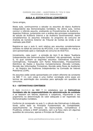 CURSOS ON-LINE – AUDITORIA P/ TCU E CGU
PROFESSOR JOÃO IMBASSAHY
www.pontodosconcursos.com.br 1
AULA 4: ESTIMATIVAS CONTÁBEIS
Caros amigos,
Nesta aula, continuaremos a estudar os assuntos do tópico Auditoria
Independente das Demonstrações Contábeis. Na última aula, iremos
concluir o referido assunto, analisando os Procedimentos de Auditoria –
Aspectos Práticos, juntamente com a análise dos principais componentes
do estudo da Auditoria Interna e da Auditoria Governamental. Assim
completaremos os assuntos indicados no programa do concurso de
Analista de Comércio Exterior do Tribunal de Contas da União a ser
realizado pela ESAF.
Registre-se que a aula 6, será relativa aos assuntos complemantares
contidos no edital do concurso do AFC/CGU, a ser realizado em março, e
será apresentada após a realização do concurso de ACE/TCU.
Inicialmente, cabe suprir a omissão do item 9 do tópico “Auditoria
Independentes das Demonstrações Contábeis” não apresentado na Aula
0, no qual constam os seguintes assuntos: Estimativas Contábeis,
Contingências, Transações com Partes Relacionadas, Processamento
Eletrônico de Dados e Assuntos Complementares (Revisão Limitada,
Revisão das Informações Trimestrais, Revisão pelos Pares de Auditoria)
e do Registro dos Auditores Independentes na Comissão de Valores
Mobiliários (CVM).
Os assuntos estão sendo apresentados em ordem diferente da constante
na NBC T 11, com vistas à uma melhor correlação entre esses em
termos de assimilação dos conceitos para aplicação em questões de
concursos.
9.1 – ESTIMATIVAS CONTÁBEIS
O item 11.2.11.1 da NBC T 11 estabelece que as Estimativas
Contábeis são de responsabilidade da administração da entidade
e se baseiam em fatores objetivos e subjetivos, requerendo o seu
julgamento na determinação do valor adequado a ser registrado nas
Demonstrações Contábeis.
Conforme já consignado na aula 3, o cálculo das Estimativas é efetuado,
tendo como base os Princípios Fundamentais de Contabilidade,
especificamente os Princípios da Oportunidade, Competência e
Prudência, embora a ESAF considere, com o já ficou claro em algumas
questões de concursos, apenas o Princípio da Prudência.
 