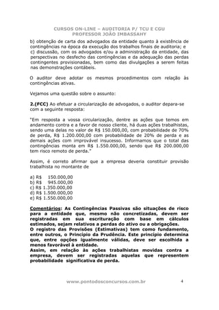 CURSOS ON-LINE – AUDITORIA P/ TCU E CGU
PROFESSOR JOÃO IMBASSAHY
www.pontodosconcursos.com.br 4
b) obtenção de carta dos advogados da entidade quanto à existência de
contingências na época da execução dos trabalhos finais de auditoria; e
c) discussão, com os advogados e/ou a administração da entidade, das
perspectivas no desfecho das contingências e da adequação das perdas
contingentes provisionadas, bem como das divulgações a serem feitas
nas demonstrações contábeis.
O auditor deve adotar os mesmos procedimentos com relação às
contingências ativas.
Vejamos uma questão sobre o assunto:
2.(FCC) Ao efetuar a circularização de advogados, o auditor depara-se
com a seguinte resposta:
“Em resposta a vossa circularização, dentre as ações que temos em
andamento contra e a favor de nosso cliente, há duas ações trabalhistas,
sendo uma delas no valor de R$ 150.000,00, com probabilidade de 70%
de perda, R$ 1.200.000,00 com probabilidade de 20% de perda e as
demais ações com improvável insucesso. Informamos que o total das
contingências monta em R$ 1.550.000,00, sendo que R$ 200.000,00
tem risco remoto de perda.”
Assim, é correto afirmar que a empresa deveria constituir provisão
trabalhista no montante de
a) R$ 150.000,00
b) R$ 945.000,00
c) R$ 1.350.000,00
d) R$ 1.500.000,00
e) R$ 1.550.000,00
Comentários: As Contingências Passivas são situações de risco
para a entidade que, mesmo não concretizadas, devem ser
registradas em sua escrituração com base em cálculos
estimados, sejam relativos a perdas do ativo ou a obrigações.
O registro das Provisões (Estimativas) tem como fundamento,
entre outros, o Princípio da Prudência. Este princípio determina
que, entre opções igualmente válidas, deve ser escolhida a
menos favorável à entidade.
Assim, em relação às ações trabalhistas movidas contra a
empresa, devem ser registradas aquelas que representem
probabilidade significativa de perda.
 