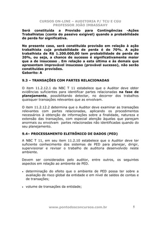 CURSOS ON-LINE – AUDITORIA P/ TCU E CGU
PROFESSOR JOÃO IMBASSAHY
www.pontodosconcursos.com.br 5
Será constituída a Provisão para Contingências -Ações
Trabalhistas (conta do passivo exigível) quando a probabilidade
de perda for significativa.
No presente caso, será constituída provisão em relação à ação
trabalhista cuja probabilidade de perda é de 70%. A ação
trabalhista de R$ 1.200.000,00 tem probabilidade de perda de
20%, ou seja, a chance de sucesso é significativamente maior
que a de insucesso . Em relação a esta última e às demais que
apresentam improvável insucesso (provável sucesso), não serão
constituídas provisões.
Gabarito: A
9.3 – TRANSAÇÕES COM PARTES RELACIONADAS
O item 11.2.12.1 da NBC T 11 estabelece que o Auditor deve obter
evidências suficientes para identificar partes relacionadas na fase de
planejamento, possibilitando detectar, no decorrer dos trabalhos
quaisquer transações relevantes que as envolvam.
O item 11.2.12.2 determina que o Auditor deve examinar as transações
relevantes com partes relacionadas, aplicando os procedimentos
necessários à obtenção de informações sobre a finalidade, natureza e
extensão das transações, com especial atenção àquelas que pareçam
anormais ou envolvam partes relacionadas não identificadas quando do
seu planejamento.
9.4– PROCESSAMENTO ELETRÔNICO DE DADOS (PED)
A NBC T 11, em seu item 11.2.10 estabelece que o Auditor deve ter
suficiente conhecimento dos sistemas de PED para planejar, dirigir,
supervisionar e revisar o trabalho de auditoria desenvolvido neste
ambiente.
Devem ser considerados pelo auditor, entre outros, os seguintes
aspectos em relação ao ambiente de PED.
• determinação do efeito que o ambiente de PED possa ter sobre a
avaliação de risco global da entidade e em nível de saldos de contas e
de transações;
• volume de transações da entidade;
 