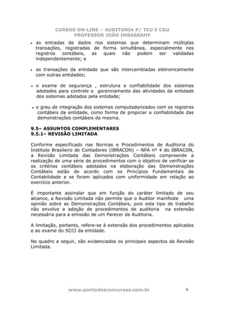 CURSOS ON-LINE – AUDITORIA P/ TCU E CGU
PROFESSOR JOÃO IMBASSAHY
www.pontodosconcursos.com.br 6
• as entradas de dados nos sistemas que determinam múltiplas
transações, registradas de forma simultânea, especialmente nos
registros contábeis, as quais não podem ser validadas
independentemente; e
• as transações da entidade que são intercambiadas eletronicamente
com outras entidades;
• o exame de segurança , estrutura e confiabilidade dos sistemas
adotados para controle e gerenciamento das atividades da entidade
dos sistemas adotados pela entidade;
• o grau de integração dos sistemas computadorizados com os registros
contábeis da entidade, como forma de propiciar a confiabilidade das
demonstrações contábeis da mesma.
9.5– ASSUNTOS COMPLEMENTARES
9.5.1– REVISÃO LIMITADA
Conforme especificado nas Normas e Procedimentos de Auditoria do
Instituto Brasileiro de Contadores (IBRACON) – NPA nº 4 do IBRACON,
a Revisão Limitada das Demonstrações Contábeis compreende a
realização de uma série de procedimentos com o objetivo de verificar se
os critérios contábeis adotados na elaboração das Demonstrações
Contábeis estão de acordo com os Princípios Fundamentais de
Contabilidade e se foram aplicados com uniformidade em relação ao
exercício anterior.
É importante assinalar que em função do caráter limitado de seu
alcance, a Revisão Limitada não permite que o Auditor manifeste uma
opinião sobre as Demonstrações Contábeis, pois este tipo de trabalho
não envolve a adoção de procedimentos de auditoria na extensão
necessária para a emissão de um Parecer de Auditoria.
A limitação, portanto, refere-se à extensão dos procedimentos aplicados
e ao exame do SCCI da entidade.
No quadro a seguir, são evidenciados os principais aspectos da Revisão
Limitada.
 
