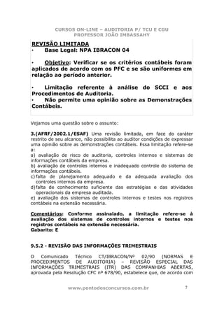 CURSOS ON-LINE – AUDITORIA P/ TCU E CGU
PROFESSOR JOÃO IMBASSAHY
www.pontodosconcursos.com.br 7
REVISÃO LIMITADA
• Base Legal: NPA IBRACON 04
• Objetivo: Verificar se os critérios contábeis foram
aplicados de acordo com os PFC e se são uniformes em
relação ao período anterior.
• Limitação referente à análise do SCCI e aos
Procedimentos de Auditoria.
• Não permite uma opinião sobre as Demonstrações
Contábeis.
Vejamos uma questão sobre o assunto:
3.(AFRF/2002.1/ESAF) Uma revisão limitada, em face do caráter
restrito de seu alcance, não possibilita ao auditor condições de expressar
uma opinião sobre as demonstrações contábeis. Essa limitação refere-se
a:
a) avaliação de risco de auditoria, controles internos e sistemas de
informações contábeis da empresa.
b) avaliação de controles internos e inadequado controle do sistema de
informações contábeis.
c) falta de planejamento adequado e da adequada avaliação dos
controles internos da empresa.
d)falta de conhecimento suficiente das estratégias e das atividades
operacionais da empresa auditada.
e) avaliação dos sistemas de controles internos e testes nos registros
contábeis na extensão necessária.
Comentários: Conforme assinalado, a limitação refere-se à
avaliação dos sistemas de controles internos e testes nos
registros contábeis na extensão necessária.
Gabarito: E
9.5.2 - REVISÃO DAS INFORMAÇÕES TRIMESTRAIS
O Comunicado Técnico CT/IBRACON/Nº 02/90 (NORMAS E
PROCEDIMENTOS DE AUDITORIA) – REVISÃO ESPECIAL DAS
INFORMAÇÕES TRIMESTRAIS (ITR) DAS COMPANHIAS ABERTAS,
aprovada pela Resolução CFC nº 678/90, estabelece que, de acordo com
 