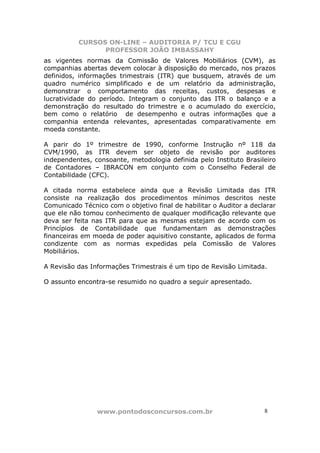 CURSOS ON-LINE – AUDITORIA P/ TCU E CGU
PROFESSOR JOÃO IMBASSAHY
www.pontodosconcursos.com.br 8
as vigentes normas da Comissão de Valores Mobiliários (CVM), as
companhias abertas devem colocar à disposição do mercado, nos prazos
definidos, informações trimestrais (ITR) que busquem, através de um
quadro numérico simplificado e de um relatório da administração,
demonstrar o comportamento das receitas, custos, despesas e
lucratividade do período. Integram o conjunto das ITR o balanço e a
demonstração do resultado do trimestre e o acumulado do exercício,
bem como o relatório de desempenho e outras informações que a
companhia entenda relevantes, apresentadas comparativamente em
moeda constante.
A parir do 1º trimestre de 1990, conforme Instrução nº 118 da
CVM/1990, as ITR devem ser objeto de revisão por auditores
independentes, consoante, metodologia definida pelo Instituto Brasileiro
de Contadores – IBRACON em conjunto com o Conselho Federal de
Contabilidade (CFC).
A citada norma estabelece ainda que a Revisão Limitada das ITR
consiste na realização dos procedimentos mínimos descritos neste
Comunicado Técnico com o objetivo final de habilitar o Auditor a declarar
que ele não tomou conhecimento de qualquer modificação relevante que
deva ser feita nas ITR para que as mesmas estejam de acordo com os
Princípios de Contabilidade que fundamentam as demonstrações
financeiras em moeda de poder aquisitivo constante, aplicados de forma
condizente com as normas expedidas pela Comissão de Valores
Mobiliários.
A Revisão das Informações Trimestrais é um tipo de Revisão Limitada.
O assunto encontra-se resumido no quadro a seguir apresentado.
 