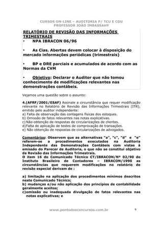 CURSOS ON-LINE – AUDITORIA P/ TCU E CGU
PROFESSOR JOÃO IMBASSAHY
www.pontodosconcursos.com.br 9
RELATÓRIO DE REVISÃO DAS INFORMAÇÕES
TRIMESTRAIS
• NPA IBRACON 06/96
• As Cias. Abertas devem colocar à disposição do
mercado informações periódicas (trimestrais)
• BP e DRE parciais e acumulados de acordo com as
Normas da CVM
• Objetivo: Declarar o Auditor que não tomou
conhecimento de modificações relevantes nas
demonstrações contábeis.
Vejamos uma questão sobre o assunto:
4.(AFRF/2001/ESAF) Assinale a circunstância que requer modificação
relevante no Relatório de Revisão das Informações Trimestrais (ITR),
emitido pelo auditor independente:
a) Falta de observação das contagens físicas dos estoques.
b) Omissão de fatos relevantes nas notas explicativas.
c) Não-obtenção de respostas de circularizações de clientes.
d)Falta de aplicação de testes de comprovação de transações.
e) Não obtenção de respostas de circularizações de advogados.
Comentários: Observem que as alternativas “a”, ”c”, ”d” e “e”
referem-se a procedimentos executados na Auditoria
Independente das Demonstrações Contábeis com vistas à
emissão do Parecer de Auditoria, o que não se constitui objetivo
da Revisão das Informações Trimestrais.
O item 16 do Comunicado Técnico CT/IBRACON/Nº 02/90 do
Instituto Brasileiro de Contadores – IBRACON/1990 as
circunstâncias que requerem modificações no relatório de
revisão especial derivam de :
a) limitação na aplicação dos procedimentos mínimos descritos
neste Comunicado Técnico;
b) mudanças e/ou não aplicação dos princípios de contabilidade
geralmente aceitos;
c)omissão ou inadequada divulgação de fatos relevantes nas
notas explicativas; e
 