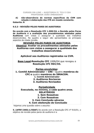 CURSOS ON-LINE – AUDITORIA P/ TCU E CGU
PROFESSOR JOÃO IMBASSAHY
www.pontodosconcursos.com.br 10
d) não-observância de normas específicas da CVM com
relação à elaboração das ITR em moeda constante.
Gabarito: B
9.5.3 - REVISÃO PELOS PARES DE AUDITORIA
De acordo com a Resolução CFC 1.008/04, a Revisão pelos Pares
de Auditoria é a avaliação dos procedimentos adotados pelos
Auditores com vistas a assegurar a qualidade dos trabalhos
desenvolvidos. No quadro a seguir são apresentados os principais
aspectos da citada revisão.
REVISÃO PELOS PARES DE AUDITORIA
Objetivo: Avaliar os procedimentos adotados pelos
Auditores com vistas a assegurar a qualidade dos
trabalhos desenvolvidos.
Aplicável aos Auditores registrados na CVM.
Base Legal:Resolução CFC 1008/04 que revogou a
Resolução CFC 964/03.
Partes envolvidas:
1. Comitê Administrador – CRE - Quatro membros do
CFC e quatro membros do IBRACON.
1. Comitê Administrador
2. Auditores Revisores
3. Auditores Revisados
Periodicidade
Executada, no mínimo, a cada quatro anos.
RELATÓRIOS
1. Sem Ressalvas
2. Com Ressalvas
3. Com Conclusão adversa
4. Com abstenção de Conclusão
Vejamos uma questão sobre o assunto:
5. (AFRF/2002.1/ESAF) De acordo com a Resolução CFC nº 910/01, o
objetivo da revisão pelos pares de auditoria é a
 