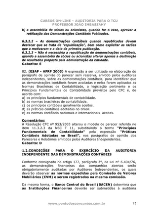 CURSOS ON-LINE – AUDITORIA PARA O TCU
PROFESSOR JOÃO IMBASSAHY
www.pontodosconcursos.com.br 12
b) a assembléia de sócios ou acionistas, quando for o caso, aprovar a
retificação das Demonstrações Contábeis Publicadas.
6.3.2.2 – As demonstrações contábeis quando republicadas devem
destacar que se trata de “republicação”, bem como explicitar as razões
que a motivaram e a data da primeira publicação.
6.3.2.3 – Não é necessária a republicação de demonstrações contábeis,
quando a assembléia de sócios ou acionistas alterar apenas a destinação
de resultados proposta pela administração da Entidade.
Gabarito: E
02. (ESAF - AFRF 2003) A expressão a ser utilizada na elaboração do
parágrafo de opinião do parecer sem ressalva, emitido pelos auditores
independentes, sobre as demonstrações contábeis, para identificar que
as demonstrações contábeis foram avaliadas e nelas foram aplicadas as
Normas Brasileiras de Contabilidade, a legislação pertinente e os
Princípios Fundamentais de Contabilidade previstos pelo CFC é, de
acordo com:
a) os princípios fundamentais de contabilidade.
b) as normas brasileiras de contabilidade.
c) os princípios contábeis geralmente aceitos.
d) as práticas contábeis adotadas no Brasil.
e) as normas contábeis nacionais e internacionais aceitas.
Comentários:
A Resolução CFC nº 953/2003 alterou o modelo de parecer referido no
item 11.3.2.3 da NBC T 11, substituindo o termo "Princípios
Fundamentais de Contabilidade" pela expressão "Práticas
Contábeis Adotadas no Brasil", nos parágrafos de opinião dos
Pareceres e Relatórios emitidos pelos Auditores Independentes.
Gabarito: D
1.2.CONDIÇÕES PARA O EXERCÍCIO DA AUDITORIA
INDEPENDENTE DAS DEMONSTRAÇÕES CONTÁBEIS
Conforme consignado no artigo 177, parágrafo 3º, da Lei nº 6.404/76,
as demonstrações financeiras das companhias abertas serão
obrigatoriamente auditadas por Auditores Independentes, os quais
deverão observar as normas expedidas pela Comissão de Valores
Mobiliários (CVM) e serem registrados na mesma comissão.
Da mesma forma, o Banco Central do Brasil (BACEN) determina que
as Instituições Financeiras deverão ser submetidas à auditoria
 