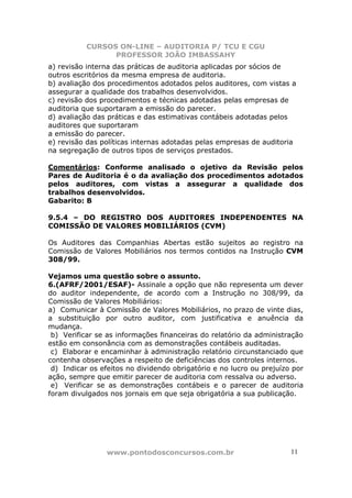 CURSOS ON-LINE – AUDITORIA P/ TCU E CGU
PROFESSOR JOÃO IMBASSAHY
www.pontodosconcursos.com.br 11
a) revisão interna das práticas de auditoria aplicadas por sócios de
outros escritórios da mesma empresa de auditoria.
b) avaliação dos procedimentos adotados pelos auditores, com vistas a
assegurar a qualidade dos trabalhos desenvolvidos.
c) revisão dos procedimentos e técnicas adotadas pelas empresas de
auditoria que suportaram a emissão do parecer.
d) avaliação das práticas e das estimativas contábeis adotadas pelos
auditores que suportaram
a emissão do parecer.
e) revisão das políticas internas adotadas pelas empresas de auditoria
na segregação de outros tipos de serviços prestados.
Comentários: Conforme analisado o ojetivo da Revisão pelos
Pares de Auditoria é o da avaliação dos procedimentos adotados
pelos auditores, com vistas a assegurar a qualidade dos
trabalhos desenvolvidos.
Gabarito: B
9.5.4 – DO REGISTRO DOS AUDITORES INDEPENDENTES NA
COMISSÃO DE VALORES MOBILIÁRIOS (CVM)
Os Auditores das Companhias Abertas estão sujeitos ao registro na
Comissão de Valores Mobiliários nos termos contidos na Instrução CVM
308/99.
Vejamos uma questão sobre o assunto.
6.(AFRF/2001/ESAF)- Assinale a opção que não representa um dever
do auditor independente, de acordo com a Instrução no 308/99, da
Comissão de Valores Mobiliários:
a) Comunicar à Comissão de Valores Mobiliários, no prazo de vinte dias,
a substituição por outro auditor, com justificativa e anuência da
mudança.
b) Verificar se as informações financeiras do relatório da administração
estão em consonância com as demonstrações contábeis auditadas.
c) Elaborar e encaminhar à administração relatório circunstanciado que
contenha observações a respeito de deficiências dos controles internos.
d) Indicar os efeitos no dividendo obrigatório e no lucro ou prejuízo por
ação, sempre que emitir parecer de auditoria com ressalva ou adverso.
e) Verificar se as demonstrações contábeis e o parecer de auditoria
foram divulgados nos jornais em que seja obrigatória a sua publicação.
 
