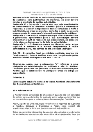 CURSOS ON-LINE – AUDITORIA P/ TCU E CGU
PROFESSOR JOÃO IMBASSAHY
www.pontodosconcursos.com.br 14
havendo ou não rescisão do contrato de prestação dos serviços
de auditoria, com justificativa da mudança, na qual deverá
constar a anuência do auditor substituído.
Parágrafo 1º - Decorrido o prazo sem que haja manifestação
da administração da entidade auditada quanto à informação
requerida, o auditor independente deverá comunicar à CVM a
substituição, no prazo de dez dias, contados a partir da data do
encerramento do prazo conferido à administração da entidade.
Parágrafo 2 º- O auditor independente que não concordar com
a justificativa apresentada para a sua substituição deverá
encaminhar à CVM as razões de sua discordância, no prazo de
trinta dias, contados a partir da data da substituição.
Parágrafo 3º - O descumprimento do disposto neste artigo
sujeitará a entidade e o auditor independente à multa
cominatória diária, nos termos do art. 18 desta Instrução.
Art. 29 - O conselho fiscal da entidade auditada, quando em
funcionamento, deverá verificar o correto cumprimento pelos
administradores do disposto nos arts. 27 e 28.”
Observa-se, assim, que a alternativa “a” refere-se a uma
obrigação da administração da entidade e não do Auditor.
Observem que existe um prazo de 20 dias a ser observado pelo
Auditor que é estabelecido no parágrafo único do artigo 25
supracitado.
Gabarito: A
Vamos agora estudar o item 10 do tópico Auditoria Independente
das Demonstrações Contábeis.
10 – AMOSTRAGEM
O Auditor utiliza as técnicas de amostragem quando não tem condições
de aplicar os procedimentos de auditoria sobre todos os elementos que
serviram de base para a elaboração das Demonstrações Contábeis.
Assim, a partir de uma população (documentos e registros de Duplicatas
a Receber, Estoques e Duplicatas a Pagar, entre outros) são
selecionados alguns itens que formam a amostra de auditoria.
Sobre os elementos integrantes da amostra são aplicados procedimentos
de auditoria e os respectivos são estendidos para a população. Para que
 