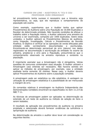 CURSOS ON-LINE – AUDITORIA P/ TCU E CGU
PROFESSOR JOÃO IMBASSAHY
www.pontodosconcursos.com.br 15
tal procedimento tenha sucesso é necessário que a Amostra seja
representativa, ou seja, que ela reproduza o comportamento da
população sob exame.
Como exemplo, suponhamos que o Auditor tenha que aplicar
Procedimentos de Auditoria sobre uma População de 10.000 Duplicatas a
Receber de determinada entidade. Não havendo condições de efetuar o
trabalho sobre a População inteira, o Auditor seleciona uma amostra do
universo a ser examinado, composto por 1000 duplicatas. Sobre estas
unidades, o Auditor aplicará os Procedimentos Básicos de auditoria,
como Inspeção, Investigação, Cálculo e Procedimentos de Revisão
Analítica. O objetivo é verificar se as operações de venda efetuadas pela
entidade estão corretamente documentadas e escrituradas.
Encontrando-se determinado percentual de erro (desvio) nos dados
registrados na documentação e escrituração da entidade no exame da
amostra, projeta-se o erro para a População, presumindo-se que o
comportamento observado na amostra reproduza o existente na
população.
É importante assinalar que a Amostragem não é obrigatória. Várias
questões de concursos contemplam essa situação. O Auditor utilizará a
Amostragem caso entenda ser necessário. Não haveria sentido em
aplicar os métodos de amostragem, por exemplo, caso a entidade
auditada tenha somente 20 clientes. Nesse caso, o Auditor deveria
aplicar Procedimentos de Auditoria sobre a população completa.
A amostragem pode ser estatística ou não estatística. A vantagem na
utilização da amostragem estatística é a possibilidade de ser mensurada
a margem de erro.
Os comandos relativos à amostragem na Auditoria Independente das
Demonstrações Contábeis encontram-se especificados no item 11.2.9 da
NBC T 11.
As técnicas de amostragem podem ser aplicadas na determinação da
extensão de um teste de auditoria ou método de seleção de itens a
serem testados.
O resultado da aplicação dos procedimentos de auditoria na amostra
projetada e selecionada deverá fornecer evidências da suficiência e
apropriação da auditoria.
Na determinação da amostra o auditor deve levar em consideração os
seguintes fatores:
 
