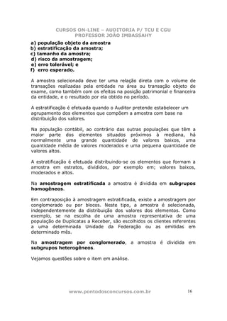 CURSOS ON-LINE – AUDITORIA P/ TCU E CGU
PROFESSOR JOÃO IMBASSAHY
www.pontodosconcursos.com.br 16
a) população objeto da amostra
b) estratificação da amostra;
c) tamanho da amostra;
d) risco da amostragem;
e) erro tolerável; e
f) erro esperado.
A amostra selecionada deve ter uma relação direta com o volume de
transações realizadas pela entidade na área ou transação objeto de
exame, como também com os efeitos na posição patrimonial e financeira
da entidade, e o resultado por ela obtido no período.
A estratificação é efetuada quando o Auditor pretende estabelecer um
agrupamento dos elementos que compõem a amostra com base na
distribuição dos valores.
Na população contábil, ao contrário das outras populações que têm a
maior parte dos elementos situados próximos à mediana, há
normalmente uma grande quantidade de valores baixos, uma
quantidade média de valores moderados e uma pequena quantidade de
valores altos.
A estratificação é efetuada distribuindo-se os elementos que formam a
amostra em estratos, divididos, por exemplo em; valores baixos,
moderados e altos.
Na amostragem estratificada a amostra é dividida em subgrupos
homogêneos.
Em contraposição à amostragem estratificada, existe a amostragem por
conglomerado ou por blocos. Neste tipo, a amostra é selecionada,
independentemente da distribuição dos valores dos elementos. Como
exemplo, se na escolha de uma amostra representativa de uma
população de Duplicatas a Receber, são escolhidos os clientes referentes
a uma determinada Unidade da Federação ou as emitidas em
determinado mês.
Na amostragem por conglomerado, a amostra é dividida em
subgrupos heterogêneos.
Vejamos questões sobre o item em análise.
 