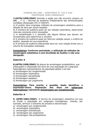 CURSOS ON-LINE – AUDITORIA P/ TCU E CGU
PROFESSOR JOÃO IMBASSAHY
www.pontodosconcursos.com.br 17
7.(AFTN/1998/ESAF) Assinale a opção que não encontra amparo na
NBC _ T 11 – Normas de Auditoria Independente das Demonstrações
Contábeis (Resolução CFC nº 820/97)
a) O auditor deve empregar métodos de amostragem estatística para a
seleção de itens por serem testados
b) A amostra de auditoria pode ser por seleção sistemática, observando
intervalo constante entre transações
c) A estratificação e o tamanho são alguns fatores que devem ser
considerados para determinar a amostra
d) A amostra de auditoria pode ser feita por seleção casual, a critério do
auditor, baseado em sua experiência
e) A amostra de auditoria selecionada deve ter uma relação direta com o
volume de transações realizadas.
Comentários: Conforme assinalado, a utilização de métodos de
amostragem estatística é uma faculdade do Auditor e não uma
obrigação.
Gabarito: A
8.(AFTN/1998/ESAF) Os planos de amostragem probabilística, que
pressupõem a disposição dos itens de uma população em subgrupos
heterogêneos representativos da população global, é do tipo
a) Amostragem por conglomerado
b) Amostragem sistemática
c) Amostragem estratificada
d) Amostragem aleatória
e) Amostragem por julgamento
Comentários: Para acertar a questão, basta identificar a
expressão-chave. Disposição dos itens em subgrupos
heterogêneos representa Amostragem por Conglomerado.
Gabarito: A
9. (AFRF/2001/ESAF)- A técnica de amostragem estatística em que
se divide a população em subgrupos homogêneos, visando, por
exemplo, diminuir o tamanho da amostra é denominada:
a) amostragem por conglomerado
b) amostragem sistemática
c) amostragem estratificada
d) amostragem por julgamento
e) amostragem não-probabilística
 