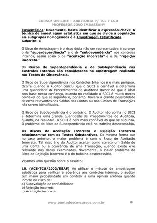 CURSOS ON-LINE – AUDITORIA P/ TCU E CGU
PROFESSOR JOÃO IMBASSAHY
www.pontodosconcursos.com.br 18
Comentários: Novamente, basta identificar a expressão-chave. A
técnica de amostragem estatística em que se divide a população
em subgrupos homogêneos é a Amostragem Estratificada.
Gabarito: C
O Risco de Amostragem é o risco desta não ser representativa e abrange
o de “superdependência” e o de “subdependência” nos controles
internos, assim como o de “aceitação incorreta” e o de “rejeição
incorreta.”
Os Riscos de Superdependência e de Subdependência nos
Controles Internos são considerados na amostragem realizada
nos Testes de Observância.
O Risco de Superdependência nos Controles Internos é o mais perigoso.
Ocorre quando o Auditor conclui que o SCCI é confiável e determina
uma quantidade de Procedimentos de Auditoria menor do que a ideal
com base nessa confiança, quando na realidade o SCCI é muito menos
confiável do que se supunha e, portanto, haverá a grande possibilidade
de erros relevantes nos Saldos das Contas ou nas Classes de Transações
não serem identificados.
O Risco de Subdependência é o contrário. O Auditor não confia no SCCI
e determina uma grande quantidade de Procedimentos de Auditoria,
quando, na realidade, o SCCI é bem mais confiável do que se supunha.
O problema do Risco de Subdependência está no trabalho desnecessário.
Os Riscos de Aceitação Incorreta e Rejeição Incorreta
relacionam-se com os Testes Substantivos. Da mesma forma que
no caso anterior, o maior problema é com o Risco de Aceitação
Incorreta. Tal risco é o do Auditor aceitar como correto um Saldo de
uma Conta ou a ocorrência de uma Transação, quando existe erro
relevante nos dados examinados. Novamente, o maior problema do
Risco de Rejeição Incorreta é o do trabalho desnecessário.
Vejamos uma questão sobre o assunto:
10. (ACE-TCU/2002/ESAF) Ao utilizar o método de amostragem
estatística para verificar a aderência aos controles internos, o auditor
tem maior probabilidade em conduzir a uma opinião errônea quando
incorre no risco de:
a) Subavaliação de confiabilidade
b) Rejeição incorreta
c) Aceitação incorreta
 