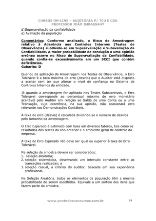 CURSOS ON-LINE – AUDITORIA P/ TCU E CGU
PROFESSOR JOÃO IMBASSAHY
www.pontodosconcursos.com.br 19
d)Superavaliação da confiabilidade
e) Avaliação da população
Comentários: Conforme analisado, o Risco de Amostragem
relativo à Aderência aos Controles Internos (Testes de
Observância) subdivide-se em Superavaliação e Subavaliação da
Confiabilidade. A maior probabilidade da condução a uma opinião
errônea ocorre no Risco de Superavaliação da Confiabilidade,
quando confia-se excessivamente em um SCCI que contém
deficiências.
Gabarito: D
Quando da aplicação da Amostragem nos Testes de Observância, o Erro
Tolerável é a taxa máxima de erro (desvio) que o Auditor está disposto
a aceitar sem ter que alterar o nível de confiança no Sistema de
Controles Internos da entidade.
Já quando a amostragem for aplicada nos Testes Substantivos, o Erro
Tolerável corresponde ao percentual máximo de erro monetário
aceitável pelo Auditor em relação ao Saldo de uma Conta ou a uma
Transação, cuja ocorrência, na sua opinião, não ocasionará erro
relevante nas Demonstrações Contábeis.
A taxa de erro (desvio) é calculada dividindo-se o número de desvios
pelo tamanho da amostragem.
O Erro Esperado é estimado com base em diversos fatores, tais como os
resultados dos testes do ano anterior e o ambiente geral de controle da
empresa.
A taxa de Erro Esperado não deve ser igual ou superior à taxa do Erro
Tolerável.
Na seleção de amostra devem ser considerados:
1. seleção aleatória;
2. seleção sistemática, observando um intervalo constante entre as
transações realizadas; e
3. seleção casual, a critério do auditor, baseada em sua experiência
profissional.
Na Seleção Aleatória, todos os elementos da população têm a mesma
probabilidade de serem escolhidos. Equivale a um sorteio dos itens que
fazem parte da amostra.
 