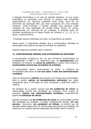 CURSOS ON-LINE – AUDITORIA P/ TCU E CGU
PROFESSOR JOÃO IMBASSAHY
www.pontodosconcursos.com.br 20
A Seleção Sistemática é um tipo de Seleção Aleatória, só que nessa
sistemática os elementos que formam a amostra são escolhidos
observando-se um intervalo constante entre esses. Para tal, os
elementos da população têm que estar agrupados em uma sucessão
numérica. Como exemplo, o Auditor compõe uma amostra 1.000
unidades de uma população de 10.000 Notas Fiscais de venda,
estabelecendo um intervalo de 10 unidades. A amostra pode ser
formada escolhendo-se as Notas Fiscais de números 1, 11, 21, 31, e
assim, sucessivamente.
A Seleção Casual é efetuada com base na experiência do Auditor.
Nesse ponto, é importante ressaltar que a nomenclatura aplicada na
amostragem de auditoria diverge da utilizada na estatística.
Vejamos algumas questões sobre o assunto.
11. CONTINUIDADE NORMAL DAS ATIVIDADES DA ENTIDADE
A Continuidade constitui-se em um dos Princípios Fundamentais de
Contabilidade. A NBC T 11 determina que, no planejamento dos
trabalhos, ao analisar os riscos de auditoria, o auditor deve avaliar a
continuidade normal das atividades da entidade.
A continuidade estará caracterizada se existir a evidência de
normalidade pelo prazo de um ano após a data das demonstrações
contábeis.
Caso se apresentem indícios que ponham em dúvida essa continuidade,
deve o auditor aplicar os procedimentos adicionais que julgar
necessários para a formação de juízo embasado e definitivo sobre a
matéria.
Na hipótese de o auditor concluir que há evidências de riscos na
continuidade normal das atividades da entidade, deve avaliar os
possíveis efeitos nas demonstrações contábeis, especialmente
quanto à realização de ativos.
Quando constatar que há evidências de riscos na continuidade normal
das atividades da entidade, o auditor independente deverá, em seu
parecer, mencionar, em parágrafo de ênfase, os efeitos que tal
situação poderá determinar na continuidade operacional da entidade, de
modo que os usuários tenham adequada informação sobre a mesma.
 