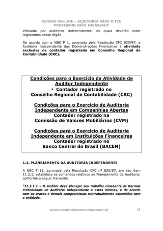 CURSOS ON-LINE – AUDITORIA PARA O TCU
PROFESSOR JOÃO IMBASSAHY
www.pontodosconcursos.com.br 13
efetuada por auditores independentes, os quais deverão estar
registrados nesse órgão.
De acordo com a NBC P 1, aprovada pela Resolução CFC 820/97, a
Auditoria Independente das Demonstrações Financeiras é atividade
exclusiva de contador registrado em Conselho Regional de
Contabilidade (CRC).
Condições para o Exercício da Atividade de
Auditor Independente
• Contador registrado no
Conselho Regional de Contabilidade (CRC)
Condições para o Exercício de Auditoria
Independente em Companhias Abertas
Contador registrado na
Comissão de Valores Mobiliários (CVM)
Condições para o Exercício de Auditoria
Independente em Instituições Financeiras
Contador registrado no
Banco Central do Brasil (BACEN)
1.3. PLANEJAMENTO DA AUDITORIA INDEPENDENTE
A NBC T 11, aprovada pela Resolução CFC nº 820/97, em seu item
11.2.1, estabelece os comandos relativos ao Planejamento da Auditoria,
conforme a seguir transcrito:
“11.2.1.1 – O Auditor deve planejar seu trabalho consoante as Normas
Profissionais de Auditoria Independente e estas normas, e de acordo
com os prazos e demais compromissos contratualmente assumidos com
a entidade.
 