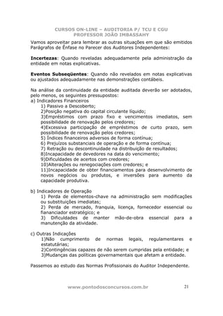 CURSOS ON-LINE – AUDITORIA P/ TCU E CGU
PROFESSOR JOÃO IMBASSAHY
www.pontodosconcursos.com.br 21
Vamos aproveitar para lembrar as outras situações em que são emitidos
Parágrafos de Ênfase no Parecer dos Auditores Independentes:
Incertezas: Quando reveladas adequadamente pela administração da
entidade em notas explicativas.
Eventos Subseqüentes: Quando não revelados em notas explicativas
ou ajustados adequadamente nas demonstrações contábeis.
Na análise da continuidade da entidade auditada deverão ser adotados,
pelo menos, os seguintes pressupostos:
a) Indicadores Financeiros
1) Passivo a Descoberto;
2)Posição negativa do capital circulante líquido;
3)Empréstimos com prazo fixo e vencimentos imediatos, sem
possibilidade de renovação pelos credores;
4)Excessiva participação de empréstimos de curto prazo, sem
possibilidade de renovação pelos credores;
5) Índices financeiros adversos de forma contínua;
6) Prejuízos substanciais de operação e de forma contínua;
7) Retração ou descontinuidade na distribuição de resultados;
8)Incapacidade de devedores na data do vencimento;
9)Dificuldades de acertos com credores;
10)Alterações ou renegociações com credores; e
11)Incapacidade de obter financiamentos para desenvolvimento de
novos negócios ou produtos, e inversões para aumento da
capacidade produtiva.
b) Indicadores de Operação
1) Perda de elementos-chave na administração sem modificações
ou substituições imediatas;
2) Perda de mercado, franquia, licença, fornecedor essencial ou
fiananciador estratégico; e
3) Dificuldades de manter mão-de-obra essencial para a
manutenção da atividade.
c) Outras Indicações
1)Não cumprimento de normas legais, regulamentares e
estatutárias;
2)Contingências capazes de não serem cumpridas pela entidade; e
3)Mudanças das políticas governamentais que afetam a entidade.
Passemos ao estudo das Normas Profissionais do Auditor Independente.
 