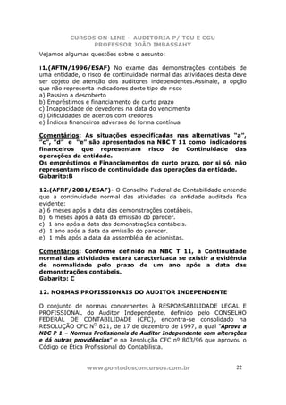 CURSOS ON-LINE – AUDITORIA P/ TCU E CGU
PROFESSOR JOÃO IMBASSAHY
www.pontodosconcursos.com.br 22
Vejamos algumas questões sobre o assunto:
11.(AFTN/1996/ESAF) No exame das demonstrações contábeis de
uma entidade, o risco de continuidade normal das atividades desta deve
ser objeto de atenção dos auditores independentes.Assinale, a opção
que não representa indicadores deste tipo de risco
a) Passivo a descoberto
b) Empréstimos e financiamento de curto prazo
c) Incapacidade de devedores na data do vencimento
d) Dificuldades de acertos com credores
e) Índices financeiros adversos de forma contínua
Comentários: As situações especificadas nas alternativas “a”,
”c”, ”d” e “e” são apresentados na NBC T 11 como indicadores
financeiros que representam risco de Continuidade das
operações da entidade.
Os empréstimos e Financiamentos de curto prazo, por si só, não
representam risco de continuidade das operações da entidade.
Gabarito:B
12.(AFRF/2001/ESAF)- O Conselho Federal de Contabilidade entende
que a continuidade normal das atividades da entidade auditada fica
evidente:
a) 6 meses após a data das demonstrações contábeis.
b) 6 meses após a data da emissão do parecer.
c) 1 ano após a data das demonstrações contábeis.
d) 1 ano após a data da emissão do parecer.
e) 1 mês após a data da assembléia de acionistas.
Comentários: Conforme definido na NBC T 11, a Continuidade
normal das atividades estará caracterizada se existir a evidência
de normalidade pelo prazo de um ano após a data das
demonstrações contábeis.
Gabarito: C
12. NORMAS PROFISSIONAIS DO AUDITOR INDEPENDENTE
O conjunto de normas concernentes à RESPONSABILIDADE LEGAL E
PROFISSIONAL do Auditor Independente, definido pelo CONSELHO
FEDERAL DE CONTABILIDADE (CFC), encontra-se consolidado na
RESOLUÇÃO CFC NO
821, de 17 de dezembro de 1997, a qual “Aprova a
NBC P 1 – Normas Profissionais de Auditor Independente com alterações
e dá outras providências” e na Resolução CFC nº 803/96 que aprovou o
Código de Ética Profissional do Contabilista.
 