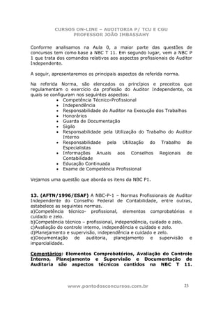 CURSOS ON-LINE – AUDITORIA P/ TCU E CGU
PROFESSOR JOÃO IMBASSAHY
www.pontodosconcursos.com.br 23
Conforme analisamos na Aula 0, a maior parte das questões de
concursos tem como base a NBC T 11. Em segundo lugar, vem a NBC P
1 que trata dos comandos relativos aos aspectos profissionais do Auditor
Independente.
A seguir, apresentaremos os principais aspectos da referida norma.
Na referida Norma, são elencados os princípios e preceitos que
regulamentam o exercício da profissão do Auditor Independente, os
quais se configuram nos seguintes aspectos:
• Competência Técnico-Profissional
• Independência
• Responsabilidade do Auditor na Execução dos Trabalhos
• Honorários
• Guarda de Documentação
• Sigilo
• Responsabilidade pela Utilização do Trabalho do Auditor
Interno
• Responsabilidade pela Utilização do Trabalho de
Especialistas
• Informações Anuais aos Conselhos Regionais de
Contabilidade
• Educação Continuada
• Exame de Competência Profissional
Vejamos uma questão que aborda os itens da NBC P1.
13. (AFTN/1996/ESAF) A NBC-P-1 – Normas Profissionais de Auditor
Independente do Conselho Federal de Contabilidade, entre outras,
estabelece as seguintes normas.
a)Competência técnico- profissional, elementos comprobatórios e
cuidado e zelo.
b)Competência técnico – profissional, independência, cuidado e zelo.
c)Avaliação do controle interno, independência e cuidado e zelo.
d)Planejamento e supervisão, independência e cuidado e zelo.
e)Documentação de auditoria, planejamento e supervisão e
imparcialidade.
Comentários: Elementos Comprobatórios, Avaliação do Controle
Interno, Planejamento e Supervisão e Documentação de
Auditoria são aspectos técnicos contidos na NBC T 11.
 