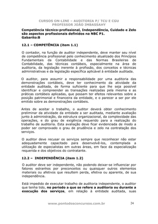 CURSOS ON-LINE – AUDITORIA P/ TCU E CGU
PROFESSOR JOÃO IMBASSAHY
www.pontodosconcursos.com.br 24
Competência técnico-profissional, Independência, Cuidado e Zelo
são aspectos profissionais definidos na NBC P1.
Gabarito:B
12.1 – COMPETÊNCIA (item 1.1)
O contador, na função de auditor independente, deve manter seu nível
de competência profissional pelo conhecimento atualizado dos Princípios
Fundamentais da Contabilidade e das Normas Brasileiras de
Contabilidade, das técnicas contábeis, especialmente na área de
auditoria, da legislação inerente à profissão, dos conceitos e técnicas
administrativas e da legislação específica aplicável à entidade auditada.
O auditor, para assumir a responsabilidade por uma auditoria das
demonstrações contábeis, deve ter conhecimento da atividade da
entidade auditada, de forma suficiente para que lhe seja possível
identificar e compreender as transações realizadas pela mesma e as
práticas contábeis aplicadas, que possam ter efeitos relevantes sobre a
posição patrimonial e financeira da entidade, e o parecer a ser por ele
emitido sobre as demonstrações contábeis.
Antes de aceitar o trabalho, o auditor deverá obter conhecimento
preliminar da atividade da entidade a ser auditada, mediante avaliação
junto à administração, da estrutura organizacional, da complexidade das
operações, e do grau de exigência requerido para a realização do
trabalho de auditoria. Esta avaliação deve ficar evidenciada de modo a
poder ser comprovado o grau de prudência e zelo na contratação dos
serviços.
O auditor deve recusar os serviços sempre que reconhecer não estar
adequadamente capacitado para desenvolvê-los, contemplada a
utilização de especialistas em outras áreas, em face da especialização
requerida e dos objetivos do contratante.
12.2 – INDEPENDÊNCIA (item 1.2)
O auditor deve ser independente, não podendo deixar-se influenciar por
fatores estranhos por preconceitos ou quaisquer outros elementos
materiais ou afetivos que resultem perda, efetiva ou aparente, de sua
independência.
Está impedido de executar trabalho de auditoria independente, o auditor
que tenha tido, no período a que se refere a auditoria ou durante a
execução dos serviços, em relação à entidade auditada, suas
 