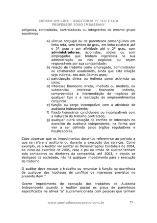 CURSOS ON-LINE – AUDITORIA P/ TCU E CGU
PROFESSOR JOÃO IMBASSAHY
www.pontodosconcursos.com.br 25
coligadas, controladas, controladoras ou integrantes do mesmo grupo
econômico:
a) vínculo conjugal ou de parentesco consangüineo em
linha reta, sem limites de grau, em linha colateral até
o 3º grau e por afinidade até o 2º grau, com
administradores, acionistas, sócios ou com
empregados que tenham ingerência na sua
administração ou nos negócios ou sejam
responsáveis por sua contabilidade;
b) relação de trabalho como empregado, administrador
ou colaborador assalariado, ainda que esta relação
seja indireta, nos dois últimos anos;
c) participação direta ou indireta como acionista ou
sócio;
d) interesse financeiro direto, imediato ou mediato, ou
substancial interesse financeiro indireto,
compreendida a intermediação de negócios de
qualquer tipo e a realização de empreendimentos
conjuntos;
e) função ou cargo incompatível com a atividade de
auditoria independente;
f) fixado honorários condicionais ou incompatíveis com
a natureza do trabalho contratado;
g) qualquer outra situação de conflito de interesses no
exercício da auditoria independente, na forma que
vier a ser definida pelos órgãos reguladores e
fiscalizadores.
Cabe observar que os impedimentos descritos referem-se ao período a
que se refere a auditoria ou durante a execução dos serviços. Como
exemplo, se o Auditor vai auditar as Demonstrações Contábeis de 2004,
no início do exercício de 2005, caso o pai ou irmão do auditor tenham
sido contadores ou diretores da companhia, até 2003, e depois se
desligado da sociedade, não há qualquer impedimento para a execução
do trabalho.
O auditor deve recusar o trabalho ou renunciar à função na ocorrência
de qualquer das hipóteses de conflitos de interesses previstos no
presente item.”
Ocorre impedimento de execução dos trabalhos de Auditoria
Independente quando o Auditor possui os graus de parentesco
especificados na alínea “a” supramencionada com pessoas que tenham
 