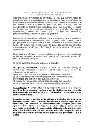 CURSOS ON-LINE – AUDITORIA P/ TCU E CGU
PROFESSOR JOÃO IMBASSAHY
www.pontodosconcursos.com.br 26
ingerência na administração da entidade, ou seja, que tenham poder de
decisão, ou com o responsável pela contabilidade. Caso se verifiquem os
mesmos graus de parentesco com pessoas que trabalhem na entidade a
ser auditada, mas não tenham poder de decisão nesta, não há
impedimento do trabalho ser executado. Caso, por exemplo, a esposa
do Auditor seja secretária da entidade a ser auditada, não haverá
impedimento, tendo em vista que o cargo de secretária,
presumivelmente, não possui poder de gerência.
Parentesco consangüíneo em linha reta é o existente entre o Auditor e
seus ascendentes e descendentes: Pais (1º grau), Avós (2º grau), Filhos
(1º grau), Netos (2º grau) etc. Em linha colateral é o existente com os
irmãos (2º grau), tios e sobrinhos (3º grau). Os primos são parentes
consangüíneos de 4º grau. Em relação a estes últimos, não existe
impedimento.
Parentesco por afinidade é aquele relativo aos parentes consangüíneos
do cônjuge (esposa ou marido do(a) auditor (a), tais como sogros (1º
grau) e cunhados (2º grau).
Vejamos questões de concursos sobre o assunto.
14. (AFTN/1996/ESAF) Indique a assertiva que não configura
conflitos de interesses e, portanto, perda efetiva, ou aparente, da
independência do auditor.
a)Vínculos conjugais com administrador da empresa auditada
b) Relação de trabalho como empregado, nos últimos dois anos.
c) Utilização dos trabalhos dos auditores internos.
d) Fixação de honorários condicionais à natureza dos trabalhos.
e) Participação indireta como acionista da empresa auditada.
Comentários: A única situação apresentada que não configura
conflitos de interesse e, portanto, perda efetiva, ou aparente, da
independência do Auditor é a da “utilização dos trabalhos dos
auditores internos”.
Ressalte-se que o Auditor pode utilizar o trabalho dos auditores
internos, assim como o de especialistas em matérias específicas,
mantendo, no entanto, a responsabilidade integral pela sua
opinião. Em outras palavras, caso exista algum equívoco na
conclusão do trabalho do especialista utilizado pelo Auditor, este
não poderá eximir-se de sua responsabilidade, alegando que a
culpa foi do auditor interno ou do especialista. (ver itens 12.7 e
12.8)
 