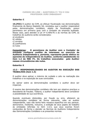 CURSOS ON-LINE – AUDITORIA P/ TCU E CGU
PROFESSOR JOÃO IMBASSAHY
www.pontodosconcursos.com.br 27
Gabarito: C
15.(FCC) O auditor da CVM, ao efetuar fiscalização nas demonstrações
financeiras do Banco Depósito SA, constatou que o auditor responsável
pelas demonstrações contábeis, objeto da fiscalização, possui
parentesco em primeiro grau com o contador da empresa auditada.
Nesse caso, para atender à Lei nº 6.404/76 e às normas da CVM, os
trabalhos de auditoria serão considerados:
a) anuláveis
b) válidos
c) corretos
d) justificáveis
e) nulos
Comentários: O parentesco do Auditor com o Contador da
entidade configura conflito de interesses no exercício da
Auditoria Independente e, portanto, representa perda efetiva ou
aparente da independência do Auditor, conforme estabelecido no
item 1.2 da NBC P1. Os trabalhos executados pelo Auditor
nessas circunstâncias são nulos.
Gabarito: E
12.3 - RESPONSABILIDADES DO AUDITOR NA EXECUÇÃO DOS
TRABALHOS (item 1.3)
O auditor deve aplicar o máximo de cuidado e zelo na realização dos
trabalhos e na exposição de suas conclusões.
Ao opinar sobre as demonstrações contábeis o auditor deve ser
imparcial.
O exame das demonstrações contábeis não tem por objetivo precípuo a
descoberta de fraudes. Todavia, o auditor independente deve considerar
a possibilidade de sua ocorrência.
Quando eventuais distorções, por fraude ou erro, afetarem as
demonstrações contábeis de forma relevante, cabe ao auditor
independente, caso não tenha feito ressalva específica em seu parecer,
demonstrar, mediante, inclusive, a exibição de seus papéis de trabalho
às entidades referidas no item 1.6.5, que seus exames foram
conduzidos de forma a atender as Normas de Auditoria Independente
das Demonstrações Contábeis e as presentes normas.
 