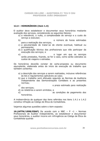 CURSOS ON-LINE – AUDITORIA P/ TCU E CGU
PROFESSOR JOÃO IMBASSAHY
www.pontodosconcursos.com.br 28
12.4 – HONORÁRIOS (item 1.4)
O auditor deve estabelecer e documentar seus honorários mediante
avaliação dos serviços, considerando os seguintes fatores:
a) a relevância, o vulto, a complexidade do serviço e o custo do
serviço a executar;
b) o número de horas estimadas
para a realização dos serviços;
c) a peculiaridade de tratar-se de cliente eventual, habitual ou
permanente;
d) a qualificação técnica dos profissionais que irão participar da
execução dos serviços; e
e) o lugar em que os serviços
serão prestados, fixando, se for o caso, como serão cobrados os
custos de viagens e estradas.
Os honorários deverão constar de carta-proposta ou documento
equivalente, elaborada antes do início da execução do trabalho que
também contenha:
a) a descrição dos serviços a serem realizados, inclusive referências
às leis e regulamentos aplicáveis ao caso;
b) que o trabalho será efetuado segundo as Normas de Auditoria
Independente das Demonstrações Contábeis e as presentes
normas;
c) o prazo estimado para realização
dos serviços;
d) os relatórios a serem emitidos; e
e) as condições de pagamento dos
honorários.
A inobservância de qualquer dos itens referidos nos itens 1.4.1 e 1.4.2
constitui infração ao Código de Ética do Contabilista.
Vejamos algumas questões sobre o item exposto:
16.(AFTN/1998/ESAF) De acordo com a NBC – P –1 – Normas
Profissionais de Auditor Independente, ao estabelecer e documentar
seus honorários, o auditor incorre em infringência ao Código de Ética do
Contabilista quando
 