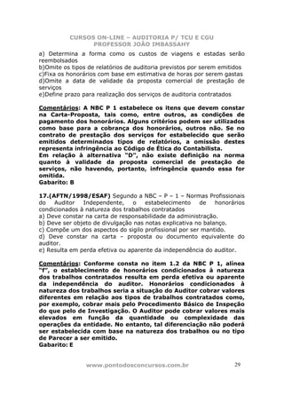 CURSOS ON-LINE – AUDITORIA P/ TCU E CGU
PROFESSOR JOÃO IMBASSAHY
www.pontodosconcursos.com.br 29
a) Determina a forma como os custos de viagens e estadas serão
reembolsados
b)Omite os tipos de relatórios de auditoria previstos por serem emitidos
c)Fixa os honorários com base em estimativa de horas por serem gastas
d)Omite a data de validade da proposta comercial de prestação de
serviços
e)Define prazo para realização dos serviços de auditoria contratados
Comentários: A NBC P 1 estabelece os itens que devem constar
na Carta-Proposta, tais como, entre outros, as condições de
pagamento dos honorários. Alguns critérios podem ser utilizados
como base para a cobrança dos honorários, outros não. Se no
contrato de prestação dos serviços for estabelecido que serão
emitidos determinados tipos de relatórios, a omissão destes
representa infringência ao Código de Ética do Contabilista.
Em relação à alternativa “D”, não existe definição na norma
quanto à validade da proposta comercial de prestação de
serviços, não havendo, portanto, infringência quando essa for
omitida.
Gabarito: B
17.(AFTN/1998/ESAF) Segundo a NBC – P – 1 – Normas Profissionais
do Auditor Independente, o estabelecimento de honorários
condicionados à natureza dos trabalhos contratados
a) Deve constar na carta de responsabilidade da administração.
b) Deve ser objeto de divulgação nas notas explicativa no balanço.
c) Compõe um dos aspectos do sigilo profissional por ser mantido.
d) Deve constar na carta – proposta ou documento equivalente do
auditor.
e) Resulta em perda efetiva ou aparente da independência do auditor.
Comentários: Conforme consta no item 1.2 da NBC P 1, alínea
“f”, o establecimento de honorários condicionados à natureza
dos trabalhos contratados resulta em perda efetiva ou aparente
da independência do auditor. Honorários condicionados à
natureza dos trabalhos seria a situação do Auditor cobrar valores
diferentes em relação aos tipos de trabalhos contratados como,
por exemplo, cobrar mais pelo Procedimento Básico de Inspeção
do que pelo de Investigação. O Auditor pode cobrar valores mais
elevados em função da quantidade ou complexidade das
operações da entidade. No entanto, tal diferenciação não poderá
ser estabelecida com base na natureza dos trabalhos ou no tipo
de Parecer a ser emitido.
Gabarito: E
 