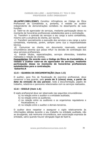 CURSOS ON-LINE – AUDITORIA P/ TCU E CGU
PROFESSOR JOÃO IMBASSAHY
www.pontodosconcursos.com.br 30
18.(AFRF/2001/ESAF) Constitui infringência ao Código de Ética
Profissional do Contabilista e, portanto, é vedado ao auditor
independente de demonstrações contábeis no desempenho de suas
funções:
a) Valer-se de agenciador de serviços, mediante participação desse no
montante de honorários profissionais estabelecidos para a contratação.
b) Transferir o contrato de serviços a seu cargo a outro contabilista,
mesmo com a anuência do cliente, por escrito.
c) Transferir parcialmente a execução dos serviços a seu cargo a outro
contabilista, mantendo, porém, sempre como sua a responsabilidade
técnica.
d) Comunicar ao cliente, em documento reservado, eventual
circunstância adversa que possa influir na decisão de contratação dos
seus serviços profissionais.
e) Indicar títulos, especializações, serviços oferecidos, trabalhos
realizados e relação de clientes.
Comentários: De acordo com o Código de Ética do Contabilista, é
vedado o auditor valer-se de agenciador de serviços, mediante
participação desse no montante de honorários profissionais
estabelecidos para a contratação.
Gabarito:A
12.5 – GUARDA DA DOCUMENTAÇÃO (item 1.5)
O auditor, para fins de fiscalização do exercício profissional, deve
conservar a boa guarda, pelo prazo de 5 (cinco) anos, a partir da
data da emissão de seu parecer, toda a documentação, papéis de
trabalho, relatórios e pareceres relacionados com os serviços realizados.
12.6 – SIGILO (item 1.6)
O sigilo profissional deve ser observado nas seguintes circunstâncias:
a) na relação entre o auditor e a entidade auditada;
b) na relação entre os auditores;
c) na relação entre os auditores e os organismos reguladores e
fiscalizadores; e
d) na relação entre o auditor e demais terceiros.
O auditor deve respeitar e assegurar o sigilo relativamente às
informações obtidas durante o seu trabalho na entidade auditada, não
as divulgando, sob nenhuma circunstância, sem autorização expressa da
entidade, salvo quando houver obrigação legal de fazê-lo.
 
