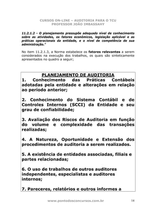 CURSOS ON-LINE – AUDITORIA PARA O TCU
PROFESSOR JOÃO IMBASSAHY
www.pontodosconcursos.com.br 14
11.2.1.2 - O planejamento pressupõe adequado nível de conhecimento
sobre as atividades, os fatores econômicos, legislação aplicável e as
práticas operacionais da entidade, e o nível de competência de sua
administração.”
No item 11.2.1.3, a Norma estabelece os fatores relevantes a serem
considerados na execução dos trabalhos, os quais são sinteticamente
apresentados no quadro a seguir;
PLANEJAMENTO DE AUDITORIA
1. Conhecimento das Práticas Contábeis
adotadas pela entidade e alterações em relação
ao período anterior;
2. Conhecimento do Sistema Contábil e de
Controles Internos (SCCI) da Entidade e seu
grau de confiabilidade;
3. Avaliação dos Riscos de Auditoria em função
do volume e complexidade das transações
realizadas;
4. A Natureza, Oportunidade e Extensão dos
procedimentos de auditoria a serem realizados.
5. A existência de entidades associadas, filiais e
partes relacionadas;
6. O uso de trabalhos de outros auditores
independentes, especialistas e auditores
internos;
7. Pareceres, relatórios e outros informes a
 