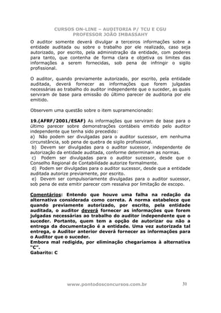 CURSOS ON-LINE – AUDITORIA P/ TCU E CGU
PROFESSOR JOÃO IMBASSAHY
www.pontodosconcursos.com.br 31
O auditor somente deverá divulgar a terceiros informações sobre a
entidade auditada ou sobre o trabalho por ele realizado, caso seja
autorizado, por escrito, pela administração da entidade, com poderes
para tanto, que contenha de forma clara e objetiva os limites das
informações a serem fornecidas, sob pena de infringir o sigilo
profissional.
O auditor, quando previamente autorizado, por escrito, pela entidade
auditada, deverá fornecer as informações que forem julgadas
necessárias ao trabalho do auditor independente que o suceder, as quais
serviram de base para emissão do último parecer de auditoria por ele
emitido.
Observem uma questão sobre o item supramencionado:
19.(AFRF/2001/ESAF) As informações que serviram de base para o
último parecer sobre demonstrações contábeis emitido pelo auditor
independente que tenha sido precedido:
a) Não podem ser divulgadas para o auditor sucessor, em nenhuma
circunstância, sob pena de quebra de sigilo profissional.
b) Devem ser divulgadas para o auditor sucessor, independente de
autorização da entidade auditada, conforme determinam as normas.
c) Podem ser divulgadas para o auditor sucessor, desde que o
Conselho Regional de Contabilidade autorize formalmente.
d) Podem ser divulgadas para o auditor sucessor, desde que a entidade
auditada autorize previamente, por escrito.
e) Devem ser compulsoriamente divulgadas para o auditor sucessor,
sob pena de este emitir parecer com ressalva por limitação de escopo.
Comentários: Entendo que houve uma falha na redação da
alternativa considerada como correta. A norma estabelece que
quando previamente autorizado, por escrito, pela entidade
auditada, o auditor deverá fornecer as informações que forem
julgadas necessárias ao trabalho do auditor independente que o
suceder. Portanto, quem tem a opção de autorizar ou não a
entrega da documentação é a entidade. Uma vez autorizada tal
entrega, o Auditor anterior deverá fornecer as informações para
o Auditor que o suceder.
Embora mal redigida, por eliminação chegaríamos à alternativa
“C”.
Gabarito: C
 