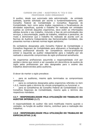 CURSOS ON-LINE – AUDITORIA P/ TCU E CGU
PROFESSOR JOÃO IMBASSAHY
www.pontodosconcursos.com.br 32
O auditor, desde que autorizado pela administração da entidade
auditada, quando solicitado por escrito e fundamentadamente, pelo
Conselho Federal de Contabilidade e Conselhos Regionais de
Contabilidade, bem como pelos órgãos reguladores e fiscalizadores de
atividades específicas, quando o trabalho for realizado em entidades
sujeitas ao controle daqueles organismos, deve exibir as informações
obtidas durante o seu trabalho, incluindo a fase de pré-contratação dos
serviços, a documentação, papéis de trabalho, relatórios e pareceres, de
modo a demonstrar que o trabalho foi realizado de acordo com as
Normas de Auditoria Independente das Demonstrações Contábeis, das
presentes normas e demais normas legais aplicáveis.
Os contadores designados pelo Conselho Federal de Contabilidade e
Conselhos Regionais de Contabilidade para efetuarem a fiscalização do
exercício profissional deverão ter competência técnico-profissional
similar à requerida ao auditor independente para o trabalho por ele
realizado e assumirão compromisso de sigilo profissional semelhante.
Os organismos profissionais assumirão a responsabilidade civil por
perdas e danos que vierem a ser causados em decorrência da quebra de
sigilo pelos profissionais por eles designados para o exame dos
trabalhos desenvolvidos pelos auditores.
O dever de manter o sigilo prevalece:
• para os auditores, mesmo após terminados os compromissos
contratuais:
• para os contadores designados pelos organismos referidos no item
1.6.5, mesmo após o término do vínculo empregatício ou funcional; e
• para os Conselheiros do Conselho Federal de Contabilidade e dos
Conselhos Regionais de Contabilidade, mesmo após o término dos
respectivos mandatos.
12.7 - RESPONSABILIDADE PELA UTILIZAÇÃO DO TRABALHO DO
AUDITOR INTERNO (1.7)
A responsabilidade do auditor não será modificada mesmo quando o
contador, na função de auditor interno, contribuir para a realização dos
trabalhos.
12.8 - RESPONSABILIDADE PELA UTILIZAÇÃO DO TRABALHO DE
ESPECIALISTAS (1.8)
 
