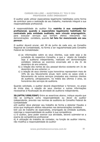 CURSOS ON-LINE – AUDITORIA P/ TCU E CGU
PROFESSOR JOÃO IMBASSAHY
www.pontodosconcursos.com.br 33
O auditor pode utilizar especialistas legalmente habilitados como forma
de contribuir para a realização de seu trabalho, mantendo integral a sua
responsabilidade profissional.
A responsabilidade do auditor fica restrita à sua competência
profissional, quando o especialista legalmente habilitado for
contratado pela entidade auditada, sem vínculo empregatício,
para executar serviços que tenham efeitos relevantes nas
demonstrações contábeis, quando tal fato for mencionado em seu
parecer.
O auditor deverá enviar, até 30 de junho de cada ano, ao Conselho
Regional de Contabilidade, na forma a ser regulamentada pelo Conselho
Federal de Contabilidade:
a) as informações sobre os seus clientes, cuja sede seja a da
jurisdição do respectivo Conselho, e que o objeto do trabalho
seja a auditoria independente, realizado em demonstrações
contábeis relativas ao exercício encerrado até o dia 31 de
dezembro do ano anterior,
b) a relação dos nomes do seu pessoal técnico existente em 31 de
dezembro do ano anterior; e
c) a relação de seus clientes cujos honorários representem mais de
10% do seu faturamento anual, bem como os casos onde o
faturamento de outros serviços prestados aos mesmos clientes
de auditoria, ultrapassarem, na média dos últimos 3 anos, os
honorários dos serviços de auditoria.
Quando solicitado, o auditor deverá disponibilizar e fornecer, no prazo
de trinta dias, a relação de seus clientes e outras informações
necessárias à fiscalização da atividade de auditoria independente.
20.(AFTN/1998/ESAF) Entre as assertivas abaixo, indique aquela que
não se configura como responsabilidade ou dever do auditor
independente, previsto nas normas de auditoria do Conselho Federal de
Contabilidade
a)O auditor deve planejar seu trabalho de forma a detectar fraudes e
erros que impliquem efeitos relevantes nas demonstrações contábeis
b)O uso de trabalho de especialista, empregado da entidade auditada,
restringe a responsabilidade do auditor à sua competência
c) O auditor, para poder exercer sua atividade, deverá submeter-se a
exame de competência profissional
d) A utilização do trabalho de contador, na função de auditor interno,
não modifica a responsabilidade do auditor
 