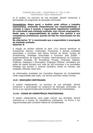CURSOS ON-LINE – AUDITORIA P/ TCU E CGU
PROFESSOR JOÃO IMBASSAHY
www.pontodosconcursos.com.br 34
e) O auditor, no exercício de sua atividade, deverá comprovar a
participação em programas de educação continuada.
Comentários: Regra geral, o Auditor pode utilizar o trabalho
especialistas, mantendo integralmente sua responsabilidade. A
exceção à regra é quando o especialista legalmente habilitado
for contratado pela entidade auditada, sem vínculo empregatício.
Neste caso, a responsabilidade do auditor fica restrita à sua
competência profissional, quando tal fato for mencionado em seu
parecer.
Na alternativa “b” é mencionado que o especialista é empregado
da entidade auditada.
Gabarito: B
A relação de clientes referida no item 1.9.2 deverá identificar as
Companhias Abertas, Instituições Financeiras e demais entidades
autorizadas a funcionar pelo Banco Central do Brasil, Fundos de
Investimento, Entidades autorizadas a funcionar pela SUSEP –
Superintendência de Seguros Privados, Administradoras de Consórcio,
Entidades Fechadas de Previdência Privada, Empresas Estatais,
(Federais, Estaduais e Municipais), Empresas Públicas, sociedades por
ações de capital fechado com mais de 100 acionistas e as sociedades
limitadas que tenham o controle societário, direto ou indireto, das
entidades referidas neste item.
As informações prestadas aos Conselhos Regionais de Contabilidade
serão resguardadas pelo sigilo, nos termos previstos nestas normas.
12.9 - EDUCAÇÃO CONTINUADA
O auditor independente, no exercício de sua atividade, deverá
comprovar a participação em programa de educação continuada, na
forma a ser regulamentada pelo Conselho Federal de Contabilidade.
12.10 – EXAME DE COMPETÊNCIA PROFISSIONAL
O auditor independente, para poder exercer sua atividade, deverá
submeter-se a exame de competência profissional, na forma a ser
regulamentada pelo Conselho Federal de Contabilidade.
 