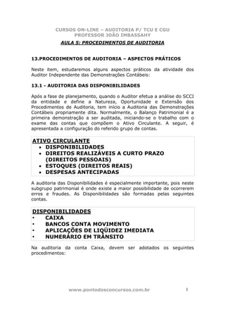 CURSOS ON-LINE – AUDITORIA P/ TCU E CGU
PROFESSOR JOÃO IMBASSAHY
www.pontodosconcursos.com.br 11
AULA 5: PROCEDIMENTOS DE AUDITORIA
13.PROCEDIMENTOS DE AUDITORIA – ASPECTOS PRÁTICOS
Neste item, estudaremos alguns aspectos práticos da atividade dos
Auditor Independente das Demonstrações Contábeis:
13.1 - AUDITORIA DAS DISPONIBILIDADES
Após a fase de planejamento, quando o Auditor efetua a análise do SCCI
da entidade e define a Natureza, Oportunidade e Extensão dos
Procedimentos de Auditoria, tem início a Auditoria das Demonstrações
Contábeis propriamente dita. Normalmente, o Balanço Patrimonial é a
primeira demonstração a ser auditada, iniciando-se o trabalho com o
exame das contas que compõem o Ativo Circulante. A seguir, é
apresentada a configuração do referido grupo de contas.
ATIVO CIRCULANTE
• DISPONIBILIDADES
• DIREITOS REALIZÁVEIS A CURTO PRAZO
(DIREITOS PESSOAIS)
• ESTOQUES (DIREITOS REAIS)
• DESPESAS ANTECIPADAS
A auditoria das Disponibilidades é especialmente importante, pois neste
subgrupo patrimonial é onde existe a maior possibilidade de ocorrerem
erros e fraudes. As Disponibilidades são formadas pelas seguintes
contas.
DISPONIBILIDADES
• CAIXA
• BANCOS CONTA MOVIMENTO
• APLICAÇÕES DE LIQÜIDEZ IMEDIATA
• NUMERÁRIO EM TRÂNSITO
Na auditoria da conta Caixa, devem ser adotados os seguintes
procedimentos:
 