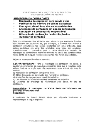 CURSOS ON-LINE – AUDITORIA P/ TCU E CGU
PROFESSOR JOÃO IMBASSAHY
www.pontodosconcursos.com.br 22
AUDITORIA DA CONTA CAIXA
• Realização de contagem sem prévio aviso
• Verificação do número de caixas existentes
• Contagem simultânea dos caixas existentes
• Anotações da contagem em papéis de trabalho
• Contagem na presença do responsável
• Obtenção de declaração de devolução dos
numerários contados
Tais procedimentos são adotados com vistas a que eventuais fraudes
não possam ser ocultadas. Se, por exemplo, o Auditor não realiza a
contagem simultânea nos caixas existentes em uma entidade, caso
exista desfalque em uma das unidades, esse pode ser ocultado,
transferindo-se o numerário para o caixa desfalcado quando da
realização da conferência. Além do dinheiro no caixa, são contabilizados
nessa conta os cheques recebidos que ainda não foram depositados.
Vejamos uma questão sobre o assunto.
1.(AFTN/1996/ESAF) Para a realização da contagem de caixa, o
auditor deverá tomar os cuidados necessários para que o resultado seja
válido. Indique a opção que não representa uma atitude de zelo do
auditor.
a) Realização de contagem sem prévio aviso.
b) Obter declaração de devolução dos numerários contados.
c) Anotações da contagem em papel de trabalho.
d) Certificar-se do número de caixas existentes na empresa.
e) Dispensa da presença do responsável pelo caixa, no ato da
contagem.
Comentários: A contagem do Caixa deve ser efetuada na
presença do responsável.
Gabarito: E
A auditoria da Conta Bancos deve ser efetuada conforme a
representação a seguir exposta:
 