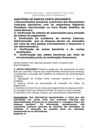 CURSOS ON-LINE – AUDITORIA P/ TCU E CGU
PROFESSOR JOÃO IMBASSAHY
www.pontodosconcursos.com.br 33
AUDITORIA DE BANCOS CONTA-MOVIMENTO
1.Reconciliações bancárias (confronto dos Documentos
(extratos bancários) com os respectivos Registros
Contábeis (Escrituração no Livro Razão Analítico da
conta Bancos);
2. Verificação de sistema de autorizações para emissão
de ordens de pagamento;
3. Verificação da existência de normas internas,
determinando que os cheques devam ser assinados
por mais de uma pessoa (normalmente o tesoureiro e
um administrador);
4. Verificação de avisos bancários e de contas
paralisadas.
5. Confirmação dos saldos bancários por meio de
circularizações junto às instituições financeiras.
Vamos analisar mais algumas questões sobre a Auditoria das
Disponibilidades:
2. (AFTN/1996/ESAF) Indique a opção que não representa um ponto
forte dos controles internos das disponibilidades financeiras da empresa,
considerando a execução dos trabalhos de auditoria das demonstrações
contábeis.
a) Segregação de funções entre controles bancários e registros
contábeis.
b) Sistema formal de autorizações de emissões de ordens de
pagamentos.
c) Sistema de Fundo fixo de Caixa para pagamentos de pequena monta.
d) Contagem física dos cheques emitidos no exercício social auditado.
e) Assinatura dos cheques, sempre, por duas pessoas independentes.
Comentários: Das alternativas apresentadas, a única que não
representa um ponto forte dos controles internos das
disponibilidades financeiras da empresas é “contagem física dos
cheques emitidos”. Tal informação, isoladamente, não
representa qualquer garantia de controle das atividades da
entidade. A resolução da questão deve ser efetuada,
comparando-se as alternativas.
Gabarito: D
 