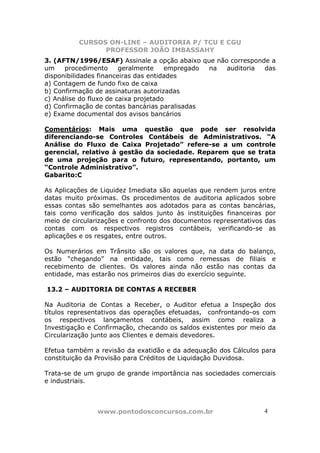 CURSOS ON-LINE – AUDITORIA P/ TCU E CGU
PROFESSOR JOÃO IMBASSAHY
www.pontodosconcursos.com.br 44
3. (AFTN/1996/ESAF) Assinale a opção abaixo que não corresponde a
um procedimento geralmente empregado na auditoria das
disponibilidades financeiras das entidades
a) Contagem de fundo fixo de caixa
b) Confirmação de assinaturas autorizadas
c) Análise do fluxo de caixa projetado
d) Confirmação de contas bancárias paralisadas
e) Exame documental dos avisos bancários
Comentários: Mais uma questão que pode ser resolvida
diferenciando-se Controles Contábeis de Administrativos. “A
Análise do Fluxo de Caixa Projetado” refere-se a um controle
gerencial, relativo à gestão da sociedade. Reparem que se trata
de uma projeção para o futuro, representando, portanto, um
“Controle Administrativo”.
Gabarito:C
As Aplicações de Liquidez Imediata são aquelas que rendem juros entre
datas muito próximas. Os procedimentos de auditoria aplicados sobre
essas contas são semelhantes aos adotados para as contas bancárias,
tais como verificação dos saldos junto às instituições financeiras por
meio de circularizações e confronto dos documentos representativos das
contas com os respectivos registros contábeis, verificando-se as
aplicações e os resgates, entre outros.
Os Numerários em Trânsito são os valores que, na data do balanço,
estão “chegando” na entidade, tais como remessas de filiais e
recebimento de clientes. Os valores ainda não estão nas contas da
entidade, mas estarão nos primeiros dias do exercício seguinte.
13.2 – AUDITORIA DE CONTAS A RECEBER
Na Auditoria de Contas a Receber, o Auditor efetua a Inspeção dos
títulos representativos das operações efetuadas, confrontando-os com
os respectivos lançamentos contábeis, assim como realiza a
Investigação e Confirmação, checando os saldos existentes por meio da
Circularização junto aos Clientes e demais devedores.
Efetua também a revisão da exatidão e da adequação dos Cálculos para
constituição da Provisão para Créditos de Liquidação Duvidosa.
Trata-se de um grupo de grande importância nas sociedades comerciais
e industriais.
 