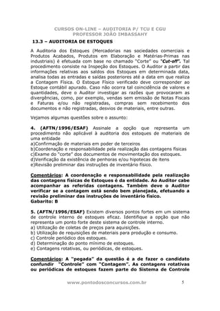 CURSOS ON-LINE – AUDITORIA P/ TCU E CGU
PROFESSOR JOÃO IMBASSAHY
www.pontodosconcursos.com.br 55
13.3 – AUDITORIA DE ESTOQUES
A Auditoria dos Estoques (Mercadorias nas sociedades comerciais e
Produtos Acabados, Produtos em Elaboração e Matérias-Primas nas
industriais) é efetuada com base no chamado “Corte” ou “Cut-off”. Tal
procedimento consiste na Inspeção dos Estoques. O Auditor a partir das
informações relativas aos saldos dos Estoques em determinada data,
analisa todas as entradas e saídas posteriores até a data em que realiza
a Contagem Física. O Estoque Físico verificado deve corresponder ao
Estoque contábil apurado. Caso não ocorra tal coincidência de valores e
quantidades, deve o Auditor investigar as razões que provocaram as
divergências, como, por exemplo, vendas sem emissão de Notas Fiscais
e Faturas e/ou não registradas, compras sem recebimento dos
documentos e não registradas, desvios de materiais, entre outras.
Vejamos algumas questões sobre o assunto:
4. (AFTN/1996/ESAF) Assinale a opção que representa um
procedimento não aplicável à auditoria dos estoques de materiais de
uma entidade
a)Confirmação de materiais em poder de terceiros
b)Coordenação e responsabilidade pela realização das contagens físicas
c)Exame do “corte” dos documentos de movimentação dos estoques.
d)Verificação da existência de penhoras e/ou hipotecas de itens
e)Revisão preliminar das instruções de inventário físico.
Comentários: A coordenação e responsabilidade pela realização
das contagens físicas de Estoques é da entidade. Ao Auditor cabe
acompanhar as referidas contagens. Também deve o Auditor
verificar se a contagem está sendo bem planejada, efetuando a
revisão preliminar das instruções de inventário físico.
Gabarito: B
5. (AFTN/1996/ESAF) Existem diversos pontos fortes em um sistema
de controle interno de estoques eficaz. Identifique a opção que não
representa um ponto forte deste sistema de controle interno.
a) Utilização de coletas de preços para aquisições.
b) Utilização de requisições de materiais para produção e consumo.
c) Controle periódico dos estoques.
d) Determinação do ponto mínimo de estoques.
e) Contagens rotativas, ou periódicas, de estoques.
Comentários: A “pegada” da questão é a de fazer o candidato
confundir “Controle” com “Contagem”. As contagens rotativas
ou periódicas de estoques fazem parte do Sistema de Controle
 