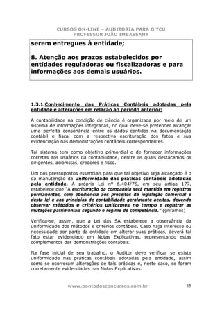 CURSOS ON-LINE – AUDITORIA PARA O TCU
PROFESSOR JOÃO IMBASSAHY
www.pontodosconcursos.com.br 15
serem entregues à entidade;
8. Atenção aos prazos estabelecidos por
entidades reguladoras ou fiscalizadoras e para
informações aos demais usuários.
1.3.1.Conhecimento das Práticas Contábeis adotadas pela
entidade e alterações em relação ao período anterior;
A contabilidade na condição de ciência é organizada por meio de um
sistema de informações integradas, no qual deve-se pretender alcançar
uma perfeita consonância entre os dados contidos na documentação
contábil e fiscal com a respectiva escrituração dos fatos e sua
evidenciação nas demonstrações contábeis correspondentes.
Tal sistema tem como objetivo primordial o de fornecer informações
corretas aos usuários da contabilidade, dentre os quais destacamos os
dirigentes, acionistas, credores e fisco.
Um dos pressupostos essenciais para que tal objetivo seja alcançado é o
da manutenção da uniformidade das práticas contábeis adotadas
pela entidade. A própria Lei nº 6.404/76, em seu artigo 177,
estabelece que “A escrituração da companhia será mantida em registros
permanentes, com obediência aos preceitos da legislação comercial e
desta lei e aos princípios de contabilidade geralmente aceitos, devendo
observar métodos e critérios uniformes no tempo e registrar as
mutações patrimoniais segundo o regime de competência.” (grifamos)
Verifica-se, assim, que a Lei das SA estabelece a observância da
uniformidade dos métodos e critérios contábeis. Caso haja interesse ou
necessidade por parte da entidade em alterar suas práticas, deverá tal
fato estar evidenciado em Notas Explicativas, representando estas
complementos das demonstrações contábeis.
Na fase inicial de seu trabalho, o Auditor deve verificar se existe
uniformidade nas práticas contábeis adotadas pela entidade, assim
como se ocorreram alterações de tais práticas e, neste caso, se foram
corretamente evidenciadas nas Notas Explicativas.
 