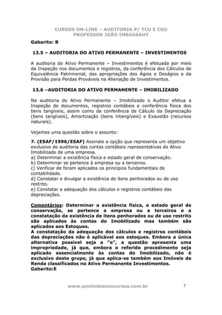 CURSOS ON-LINE – AUDITORIA P/ TCU E CGU
PROFESSOR JOÃO IMBASSAHY
www.pontodosconcursos.com.br 77
Gabarito: B
13.5 – AUDITORIA DO ATIVO PERMANENTE – INVESTIMENTOS
A auditoria do Ativo Permanente – Investimentos é efetuada por meio
da Inspeção nos documentos e registros, da conferência dos Cálculos de
Equivalência Patrimonial, das apropriações dos Ágios e Deságios e da
Provisão para Perdas Prováveis na Alienação de Investimentos.
13.6 –AUDITORIA DO ATIVO PERMANENTE – IMOBILIZADO
Na auditoria do Ativo Permanente – Imobilizado o Auditor efetua a
Inspeção de documentos, registros contábeis e conferência física dos
bens tangíveis, assim como da conferência de Cálculo da Depreciação
(bens tangíveis), Amortização (bens intangíveis) e Exaustão (recursos
naturais).
Vejamos uma questão sobre o assunto:
7. (ESAF/1996/ESAF) Assinale a opção que representa um objetivo
exclusivo de auditoria das contas contábeis representativas do Ativo
Imobilizado de uma empresa.
a) Determinar a existência física e estado geral de conservação.
b) Determinar se pertence à empresa ou a terceiros.
c) Verificar de foram aplicados os princípios fundamentais de
contabilidade.
d) Constatar e divulgar a existência de itens penhorados ou de uso
restrito.
e) Constatar a adequação dos cálculos e registros contábeis das
depreciações.
Comentários: Determinar a existência física, o estado geral de
conservação, se pertence a empresa ou a terceiros e a
constatação da existência de itens penhorados ou de uso restrito
são aplicados às contas do Imobilizado mas também são
aplicados aos Estoques.
A constatação da adequação dos cálculos e registros contábeis
das depreciações não é aplicável aos estoques. Embora a única
alternativa possível seja a “e”, a questão apresenta uma
impropriedade, já que, embora o referido procedimento seja
aplicado essencialmente às contas do Imobilizado, não é
exclusivo deste grupo, já que aplica-se também aos Imóveis de
Renda classificados no Ativo Permanente Investimentos.
Gabarito:E
 