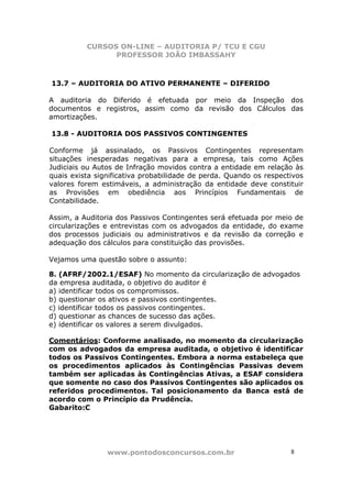 CURSOS ON-LINE – AUDITORIA P/ TCU E CGU
PROFESSOR JOÃO IMBASSAHY
www.pontodosconcursos.com.br 88
13.7 – AUDITORIA DO ATIVO PERMANENTE – DIFERIDO
A auditoria do Diferido é efetuada por meio da Inspeção dos
documentos e registros, assim como da revisão dos Cálculos das
amortizações.
13.8 - AUDITORIA DOS PASSIVOS CONTINGENTES
Conforme já assinalado, os Passivos Contingentes representam
situações inesperadas negativas para a empresa, tais como Ações
Judiciais ou Autos de Infração movidos contra a entidade em relação às
quais exista significativa probabilidade de perda. Quando os respectivos
valores forem estimáveis, a administração da entidade deve constituir
as Provisões em obediência aos Princípios Fundamentais de
Contabilidade.
Assim, a Auditoria dos Passivos Contingentes será efetuada por meio de
circularizações e entrevistas com os advogados da entidade, do exame
dos processos judiciais ou administrativos e da revisão da correção e
adequação dos cálculos para constituição das provisões.
Vejamos uma questão sobre o assunto:
8. (AFRF/2002.1/ESAF) No momento da circularização de advogados
da empresa auditada, o objetivo do auditor é
a) identificar todos os compromissos.
b) questionar os ativos e passivos contingentes.
c) identificar todos os passivos contingentes.
d) questionar as chances de sucesso das ações.
e) identificar os valores a serem divulgados.
Comentários: Conforme analisado, no momento da circularização
com os advogados da empresa auditada, o objetivo é identificar
todos os Passivos Contingentes. Embora a norma estabeleça que
os procedimentos aplicados às Contingências Passivas devem
também ser aplicadas às Contingências Ativas, a ESAF considera
que somente no caso dos Passivos Contingentes são aplicados os
referidos procedimentos. Tal posicionamento da Banca está de
acordo com o Princípio da Prudência.
Gabarito:C
 
