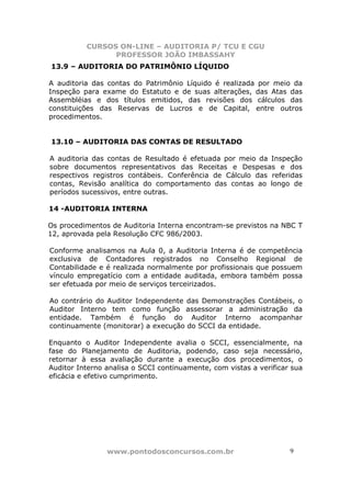 CURSOS ON-LINE – AUDITORIA P/ TCU E CGU
PROFESSOR JOÃO IMBASSAHY
www.pontodosconcursos.com.br 99
13.9 – AUDITORIA DO PATRIMÔNIO LÍQUIDO
A auditoria das contas do Patrimônio Líquido é realizada por meio da
Inspeção para exame do Estatuto e de suas alterações, das Atas das
Assembléias e dos títulos emitidos, das revisões dos cálculos das
constituições das Reservas de Lucros e de Capital, entre outros
procedimentos.
13.10 – AUDITORIA DAS CONTAS DE RESULTADO
A auditoria das contas de Resultado é efetuada por meio da Inspeção
sobre documentos representativos das Receitas e Despesas e dos
respectivos registros contábeis. Conferência de Cálculo das referidas
contas, Revisão analítica do comportamento das contas ao longo de
períodos sucessivos, entre outras.
14 -AUDITORIA INTERNA
Os procedimentos de Auditoria Interna encontram-se previstos na NBC T
12, aprovada pela Resolução CFC 986/2003.
Conforme analisamos na Aula 0, a Auditoria Interna é de competência
exclusiva de Contadores registrados no Conselho Regional de
Contabilidade e é realizada normalmente por profissionais que possuem
vínculo empregatício com a entidade auditada, embora também possa
ser efetuada por meio de serviços terceirizados.
Ao contrário do Auditor Independente das Demonstrações Contábeis, o
Auditor Interno tem como função assessorar a administração da
entidade. Também é função do Auditor Interno acompanhar
continuamente (monitorar) a execução do SCCI da entidade.
Enquanto o Auditor Independente avalia o SCCI, essencialmente, na
fase do Planejamento de Auditoria, podendo, caso seja necessário,
retornar à essa avaliação durante a execução dos procedimentos, o
Auditor Interno analisa o SCCI continuamente, com vistas a verificar sua
eficácia e efetivo cumprimento.
 