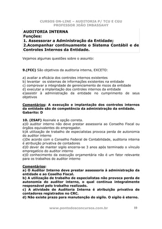 CURSOS ON-LINE – AUDITORIA P/ TCU E CGU
PROFESSOR JOÃO IMBASSAHY
www.pontodosconcursos.com.br 1010
AUDITORIA INTERNA
Funções:
1. Assessorar a Administração da Entidade;
2.Acompanhar continuamente o Sistema Contábil e de
Controles Internos da Entidade.
Vejamos algumas questões sobre o assunto:
9.(FCC) São objetivos da auditoria interna, EXCETO:
a) avaliar a eficácia dos controles internos existentes
b) levantar os sistemas de informações existentes na entidade
c) comprovar a integridade de gerenciamento de riscos da entidade
d) executar a implantação dos controles internos da entidade
e)assistir à administração da entidade no cumprimento de seus
objetivos
Comentários: A execução e implantação dos controles internos
da entidade são de competência da administração da entidade.
Gabarito: D
10. (ESAF) Assinale a opção correta.
a)O auditor interno não deve prestar assessoria ao Conselho Fiscal ou
órgãos equivalentes do empregador.
b)A utilização de trabalho de especialistas provoca perda de autonomia
do auditor interno
c)De acordo com o Conselho Federal de Contabilidade, auditoria interna
é atribuição privativa de contadores
d)O dever de manter sigilo encerra-se 3 anos após terminado o vínculo
empregatício do auditor interno
e)O conhecimento da execução orçamentária não é um fator relevante
para os trabalhos do auditor interno
Comentários:
a) O Auditor Interno deve prestar assessoria à administração da
entidade e ao Coselho Fiscal.
b) A utilização de trabalho de especialistas não provoca perda de
autonomia do auditor interno, o qual continua integralmente
responsável pelo trabalho realizado.
c) A atividade de Auditoria Interna é atribuição privativa de
contadores registrados no CRC.
d) Não existe prazo para manutenção do sigilo. O sigilo é eterno.
 