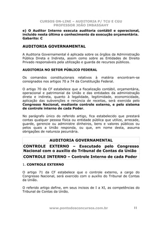 CURSOS ON-LINE – AUDITORIA P/ TCU E CGU
PROFESSOR JOÃO IMBASSAHY
www.pontodosconcursos.com.br 1111
e) O Auditor Interno executa auditoria contábil e operacional,
incluído nesta última o conhecimento da execução orçamentária.
Gabarito: C
AUDITORIA GOVERNAMENTAL
A Auditoria Governamental é aplicada sobre os órgãos da Administração
Pública Direta e Indireta, assim como sobre as Entidades de Direito
Privado responsáveis pela utilização e guarda de recursos públicos.
AUDITORIA NO SETOR PÚBLICO FEDERAL
Os comandos constitucionais relativos à matéria encontram-se
consignados nos artigos 70 a 74 da Constituição Federal.
O artigo 70 da CF estabelece que a fiscalização contábil, orçamentária,
operacional e patrimonial da União e das entidades da administração
direta e indireta, quanto à legalidade, legitimidade, economicidade,
aplicação das subvenções e renúncia de receitas, será exercida pelo
Congresso Nacional, mediante controle externo, e pelo sistema
de controle interno de cada Poder.
No parágrafo único do referido artigo, fica estabelecido que prestará
contas qualquer pessoa física ou entidade pública que utilize, arrecade,
guarde, gerencie ou administre dinheiros, bens e valores públicos ou
pelos quais a União responda, ou que, em nome desta, assuma
obrigações de natureza pecuniária.
AUDITORIA GOVERNAMENTAL
CONTROLE EXTERNO – Executado pelo Congresso
Nacional com o auxílio do Tribunal de Contas da União
CONTROLE INTERNO – Controle Interno de cada Poder
1. CONTROLE EXTERNO
O artigo 71 da CF estabelece que o controle externo, a cargo do
Congresso Nacional, será exercido com o auxílio do Tribunal de Contas
da União.
O referido artigo define, em seus incisos de I a XI, as competências do
Tribunal de Contas da União.
 