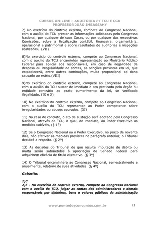 CURSOS ON-LINE – AUDITORIA P/ TCU E CGU
PROFESSOR JOÃO IMBASSAHY
www.pontodosconcursos.com.br 1313
7) No exercício do controle externo, compete ao Congresso Nacional,
com o auxílio do TCU prestar as informações solicitadas pelo Congresso
Nacional, por qualquer de suas Casas, ou por qualquer das respectivas
Comissões, sobre a fiscalização contábil, financeira, orçamentária,
operacional e patrimonial e sobre resultados de auditorias e inspeções
realizadas. (VII)
8)No exercício do controle externo, compete ao Congresso Nacional,
com o auxílio do TCU encaminhar representação ao Ministério Público
Federal para aplicar aos responsáveis, em caso de ilegalidade de
despesa ou irregularidade de contas, as sanções previstas em lei, que
estabelecerá, entre outras cominações, multa proporcional ao dano
causado ao erário.(VIII)
9)No exercício do controle externo, compete ao Congresso Nacional,
com o auxílio do TCU sustar de imediato o ato praticado pelo órgão ou
entidade contrário ao exato cumprimento da lei, se verificada
ilegalidade. (IX e X)
10) No exercício do controle externo, compete ao Congresso Nacional,
com o auxílio do TCU representar ao Poder competente sobre
irregularidades ou abusos apurados. (XI)
11) No caso de contrato, o ato de sustação será adotado pelo Congresso
Nacional, através do TCU, o qual, de imediato, ao Poder Executivo as
medidas cabíveis. (§ 1º)
12) Se o Congresso Nacional ou o Poder Executivo, no prazo de noventa
dias, não efetivar as medidas previstas no parágrafo anterior, o Tribunal
decidirá a respeito. (§ 2º)
13) As decisões do Tribunal de que resulte imputação de débito ou
multa serão submetidas à apreciação do Senado Federal para
adquirirem eficácia de título executivo. (§ 3º)
14) O Tribunal encaminhará ao Congresso Nacional, semestralmente e
anualmente, relatório de suas atividades. (§ 4º)
Gabarito:
1)C
2)E - No exercício do controle externo, compete ao Congresso Nacional
com o auxílio do TCU, julgar as contas dos administradores e demais
responsáveis por dinheiros, bens e valores públicos da administração
 